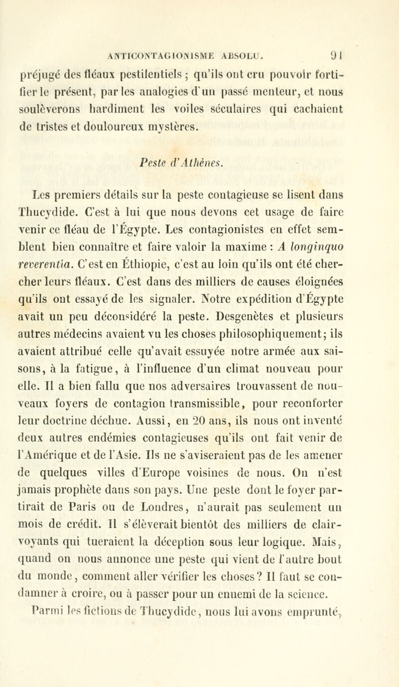 préjugé des fléaux pestilentiels • qu'ils ont cru pouvoir forti- fier le présent, parles analogies d'un passé menteur, et nous soulèverons hardiment les voiles séculaires qui cachaient de tristes et douloureux mystères. Peste d'Athènes. Les premiers détails sur la peste contagieuse se lisent dans Thucydide. C'est à lui que nous devons cet usage de faire venir ce fléau de l'Egypte. Les contagionistes en effet sem- blent bien connaître et faire valoir la maxime : A longinquo reverentia. C'est en Ethiopie, c'est au loin qu'ils ont été cher- cher leurs fléaux. C'est dans des milliers de causes éloignées qu'ils ont essayé de les signaler. Notre expédition d'Egypte avait un peu déconsidéré la peste. Desgenètes et plusieurs autres médecins avaient vu les choses philosophiquement; ils avaient attribué celle qu'avait essuyée notre armée aux sai- sons, à la fatigue, à l'influence d'un climat nouveau pour elle. Tl a bien fallu que nos adversaires trouvassent de nou- veaux foyers de contagion transmissible, pour reconforter leur doctrine déchue. Aussi, en 20 ans, ils nous ont inventé deux autres endémies contagieuses qu'ils ont fait venir de l'Amérique et de l'Asie. Ils ne s'aviseraient pas de les amener de quelques villes d'Europe voisines de nous. On n'est jamais prophète dans son pays. Une peste dont le foyer par- tirait de Paris ou de Londres, n'aurait pas seulement uu mois de crédit. Il s'élèverait bientôt des milliers de clair- voyants qui tueraient la déception sous leur logique. Mais, quand on nous annonce une peste qui vient de l'autre bout du monde, comment aller vérifier les choses ? 11 faut se con- damner à croire, ou à passer pour un enuemi de la science. Parmi les fictions de Thucydide, nous lui avons emprunté,