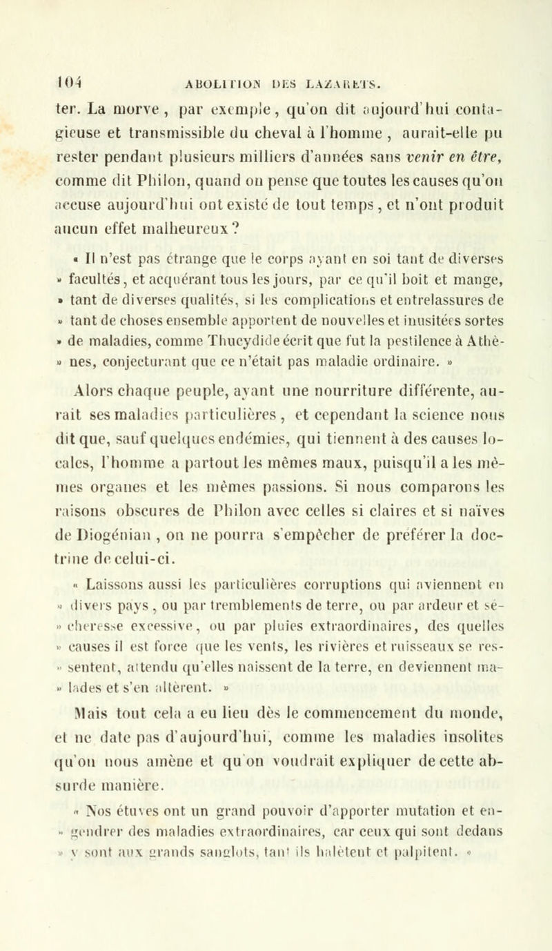 ter. La morve, par exemple, qu'on dit aujourd'hui conta- gieuse et transmissible du cheval à l'homme , aurait-elle pu rester pendant plusieurs milliers d'années sans venir en être, comme dit Philon, quasid on pense que toutes les causes qu'on iiecuse aujourd'hui ont existe de tout temps, et n'ont produit aucun effet malheureux? « Il n'est pas étrange que le corps ayant en soi tant de diverses » facultés, et acquérant tous les jours, par ce qu'il boit et mange, » tant de diverses qualités, si les complications et entrelassures de « tant de choses ensemble apportent de nouvelles et inusitées sortes » de maladies, comme Thucydide écrit que fut la pestilence à Athè- » nés, conjecturant que ce n'était pas maladie ordinaire. » Alors chaque peuple, ayant une nourriture différente, au- rait ses maladies particulières , et cependant la science nous dit que, sauf quelques endémies, qui tiennent à des causes lo- cales, l'homme a partout les mêmes maux, puisqu'il aies mê- mes organes et les mêmes passions. Si nous comparons les raisons obscures de Philon avec celles si claires et si naïves de Diogénian , on ne pourra s'empêcher de préférer la doc- trine de celui-ci. « Laissons aussi les particulières corruptions qui aviennent en •' divers pays , ou par tremblements de terre, ou par ardeur et sé- » cher esse excessive, ou par pluies extraordinaires, des quelles causes il est force (pie les vents, les rivières et ruisseaux se res- » sentent, attendu qu'elles naissent de la terre, en deviennent rna- >■ lades et s'en altèrent. « Mais tout cela a eu lieu dès le commencement du inonde, cl ne dale pas d'aujourd'hui, comme les maladies insolites qu'on nous amène et qu on voudrait expliquer de cette ab- surde manière. « Nos étuves ont un grand pouvoir d'apporter mutation et en- • gendrer des maladies extraordinaires, car ceux qui sont dedans \ sont aux grands sanglots, tant ils halètent et palpitent. •>