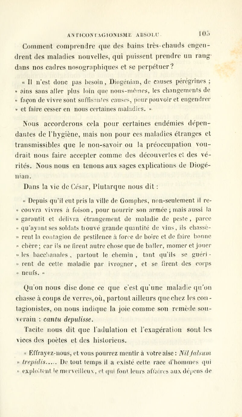 Comment comprendre que des bains très-chauds engen- drent des maladies nouvelles, qui puissent prendre un rang dans nos cadres nosographiqués et se perpétuer? « Il n'est donc pas besoin, Diogénian, de causes pérègrines ; » ains sans aller plus loin que nous-mêmes, les changements de » façon de vivre sont suffisantes causes, pour pouvoir et engendrer » et faire cesser en nous certaines maladies. » Nous accorderons cela pour certaines endémies dépen- dantes de l'hygiène, mais non pour ces maladies étranges et transmissibles que le non-savoir ou la préoccupation vou- drait nous faire accepter comme des découvertes et des vé- rités. Nous nous en tenons aux sages explications de Diogé- nian. Dans la vie de César, Plutarque nous dit : « Depuis qu'il eut pris la ville de Gomphes, non-seulement il re-  eouvra vivres à foison, pour nourrir son armée ; mais aussi la » garantit et délivra étrangement de maladie de peste , parce » qu'ayant ses soldats tiouvé grande quantité de vins, ils chassè- » rent la contagion de pestilence à force de boire et de faire bonne » chère ; car ils ne firent autre chose que de baller, momer et jouer » les bacchanales , partout le chemin , tant qu'ils se guéri - » rent de cette maladie par ivrogner, et se tirent des corps » neufs. » Qu'on nous dise donc ce que c'est qu'une maladie qu'on chasse à coups de verres, où, partout ailleurs que chez les cou - tagionistes, on nous indique la joie comme son remède sou- verain : canlu depulisse. Tacite nous dit que l'adulation et l'exagération sont les vices des poètes et des historiens. « Effrayez-nous, et vous pourrez mentir à votre aise : Niljalsum » trepidis De tout temps il a existé cette race d'hommes qui » exploitent !e merveilleux, et qui font leurs affaires aux dépens de