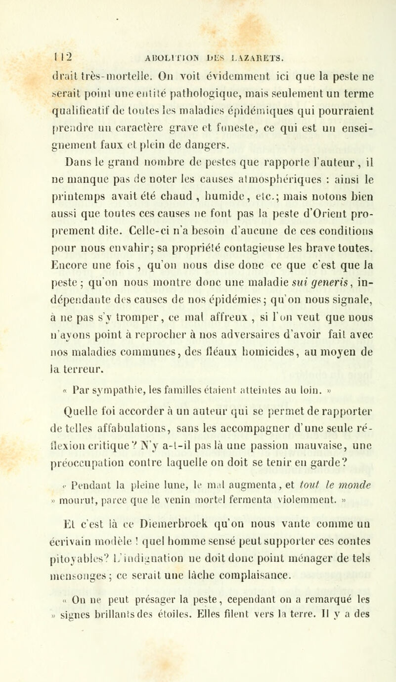 droit très-mortelle. On voit évidemment ici que la peste ne serait point une entité pathologique, mais seulement un terme qualificatif de toutes les maladies épidémiques qui pourraient prendre un caractère grave et funeste, ce qui est un ensei- gnement taux et plein de dangers. Dans le grand nombre de pestes que rapporte l'auteur, il ne manque pas de noter les causes atmosphériques : ainsi le printemps avait été chaud, humide, etc.; mais notons bien aussi que toutes ces causes ne font pas la peste d'Orient pro- prement dite. Celle-ci n'a besoin d'aucune de ces conditions pour nous envahir; sa propriété contagieuse les brave toutes. Encore une fois, qu'on nous dise donc ce que c'est que la peste; qu'on nous montre donc une maladie sut generis, in- dépendante des causes de nos épidémies; qu'on nous signale, à ne pas s'y tromper, ce mal affreux , si l'on veut que nous n'ayons point à reprocher à nos adversaires d'avoir fait avec nos maladies communes, des fléaux homicides, au moyen de la terreur. « Par sympathie, les familles étaient atteintes au loin. » Quelle foi accorder a un auteur qui se permet de rapporter dételles affabulations, sans les accompagner d'une seule ré- flexion critique V N'y a-t-il pas là une passion mauvaise, une préoccupation contre laquelle on doit se tenir en garde? <• Pendant la pleine lune, le mal augmenta, et tout le monde » mourut, parce que le venin mortel fermenta violemment. » Et c'est là ce Diemerbroek qu'on nous vante comme un écrivain modèle ! quel homme sensé peut supporter ces contes pitoyables9 L'indignation ne doit donc point ménager de tels mensonges; ce serait une lâche complaisance. << On ne peut présager la peste, cependant on a remarqué les » signes brillants des étoiles. Elles filent vers la terre. Il y a des