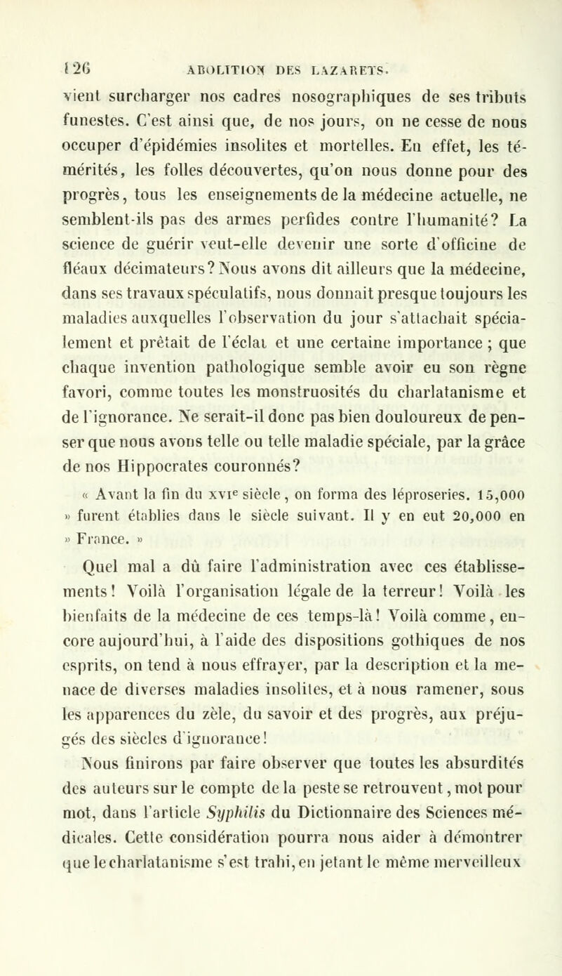 vient surcharger nos cadres nosographiques de ses tributs funestes. C'est ainsi que, de nos jours, on ne cesse de nous occuper d'épidémies insolites et mortelles. En effet, les té- mérités, les folles découvertes, qu'on nous donne pour des progrès, tous les enseignements de la médecine actuelle, ne semblent-ils pas des armes perfides contre l'humanité? La science de guérir veut-elle devenir une sorte d'officine de fléaux décimateurs?à\ous avons dit ailleurs que la médecine, dans ses travaux spéculatifs, nous donnait presque toujours les maladies auxquelles l'observation du jour s'attachait spécia- lement et prêtait de l'éclat et une certaine importance ; que chaque invention pathologique semble avoir eu son règne favori, comme toutes les monstruosités du charlatanisme et de l'ignorance. Ne serait-il donc pas bien douloureux de pen- ser que nous avons telle ou telle maladie spéciale, par la grâce de nos Hippocrates couronnés? « Avant la fin du xvie siècle, on forma des léproseries. 15,000 » furent établies dans le siècle suivant. Il y en eut 20,000 en » France. » Quel mal a dû faire l'administration avec ces établisse- ments î Voila l'organisation légale de la terreur! Voilà les bienfaits de la médecine de ces temps-là! Voilà comme, en- core aujourd'hui, à l'aide des dispositions gothiques de nos esprits, on tend à nous effrayer, par la description et la me- nace de diverses maladies insolites, et à nous ramener, sous les apparences du zèle, du savoir et des progrès, aux préju- gés des siècles d'ignorance! ÏNous finirons par faire observer que toutes les absurdités des auteurs sur le compte de la peste se retrouvent, mot pour mot, dans l'article Syphilis du Dictionnaire des Sciences mé- dicales. Cette considération pourra nous aider à démontrer que le charlatanisme s'est trahi, en jetant le même merveilleux