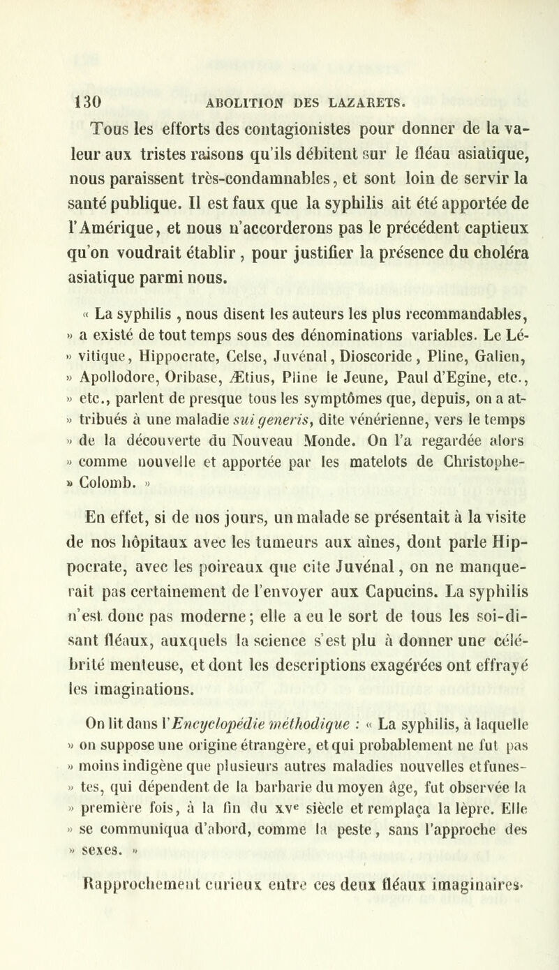 Tous les efforts des eontagionistes pour donner de la va- leur aux tristes raisons qu'ils débitent sur le fléau asiatique, nous paraissent très-condamnabies, et sont loin de servir la santé publique. Il est faux que la syphilis ait été apportée de l'Amérique, et nous n'accorderons pas le précédent captieux qu'on voudrait établir, pour justifier la présence du choléra asiatique parmi nous. « La syphilis , nous disent les auteurs les plus recommandables, » a existé de tout temps sous des dénominations variables. Le Lé- » vitique, Hippocrate, Gelse, ,1 uvénal, Dioscoride, Pline, Galien, » Apollodore, Oribase, iEtius, Pline le Jeune, Paul d'Egine, etc., » etc., parlent de presque tous les symptômes que, depuis, on a at- » tribués à une maladie suigeneris, dite vénérienne, vers le temps » de la découverte du Nouveau Monde. On l'a regardée alors » comme nouvelle et apportée par les matelots de Christophe- » Colomb. » En effet, si de nos jours, un malade se présentait à la visite de nos hôpitaux avec les tumeurs aux aines, dont parle Hip- pocrate, avec les poireaux que cite Juvénal, on ne manque- rait pas certainement de l'envoyer aux Capucins. La syphilis n'est donc pas moderne; elle a eu le sort de tous les soi-di- sant fléaux, auxquels la science s'est plu à donner une célé- brité menteuse, et dont les descriptions exagérées ont effrayé les imaginations. On lit dans VEncyclopédie méthodique : « La syphilis, à laquelle » on suppose une origine étrangère, et qui probablement ne fut pas » moins indigène que plusieurs autres maladies nouvelles etfunes- » tes, qui dépendent de la barbarie du moyen âge, fut observée la » première fois, à la fin du xve siècle et remplaça la lèpre. Elle » se communiqua d'abord, comme la peste, sans l'approche des » sexes. » Rapprochement curieux entre ces deux fléaux imaginaires-