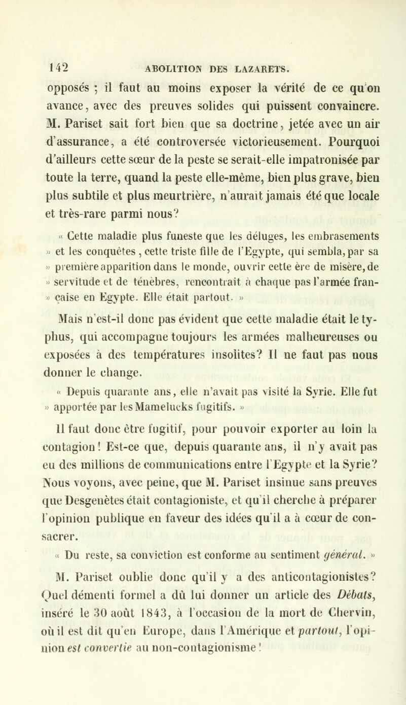 opposés ; il faut au moins exposer la vérité de ce quon avance, avec des preuves solides qui puissent convaincre. M. Pariset sait fort bien que sa doctrine, jetée avec un air d'assurance, a été controversée victorieusement. Pourquoi d'ailleurs cette sœur de la peste se serait-elle impatronisée par toute la terre, quand la peste elle-même, bien plus grave, bien plus subtile et plus meurtrière, n'aurait jamais été que locale et très-rare parmi nous? « Cette maladie plus funeste que les déluges, les embrasements » et les conquêtes , cette triste fille de l'Egypte, qui sembla, par sa » première apparition dans le monde, ouvrir cette ère de misère, de » servitude et de ténèbres, rencontrait à chaque pas l'armée fran- çaise en Egypte. Elle était partout. » Mais n'est-il donc pas évident que cette maladie était le ty- phus, qui accompagne toujours les armées malheureuses ou exposées à des températures insolites? Il ne faut pas nous donner le change.  Depuis quarante ans, elle n'avait pas visité la Syrie. Elle fut » apportée par les Mamelueks fugitifs. » 11 faut donc être fugitif, pour pouvoir exporter au loin la contagion ! Est-ce que, depuis quarante ans, il n'y avait pas eu des millions de communications entre l'Egypte et la Syrie? Nous voyons, avec peine, que M. Pariset insinue sans preuves que Desgeuètes était contagioniste, et qu il cherche à préparer l'opinion publique eu faveur des idées qu'il a à cœur de con- sacrer. « Du reste, sa conviction est conforme au sentiment général. » M. Pariset oublie donc qu'il y a des anticontagionistes? Quel démenti formel a dû lui donner un article des Débats, inséré le 30 août 1843, à l'occasion de la mort de Chervin, où il est dit qu'en Europe, dans l'Amérique et partout, l'opi- nion est convertie au non-contagionisme !