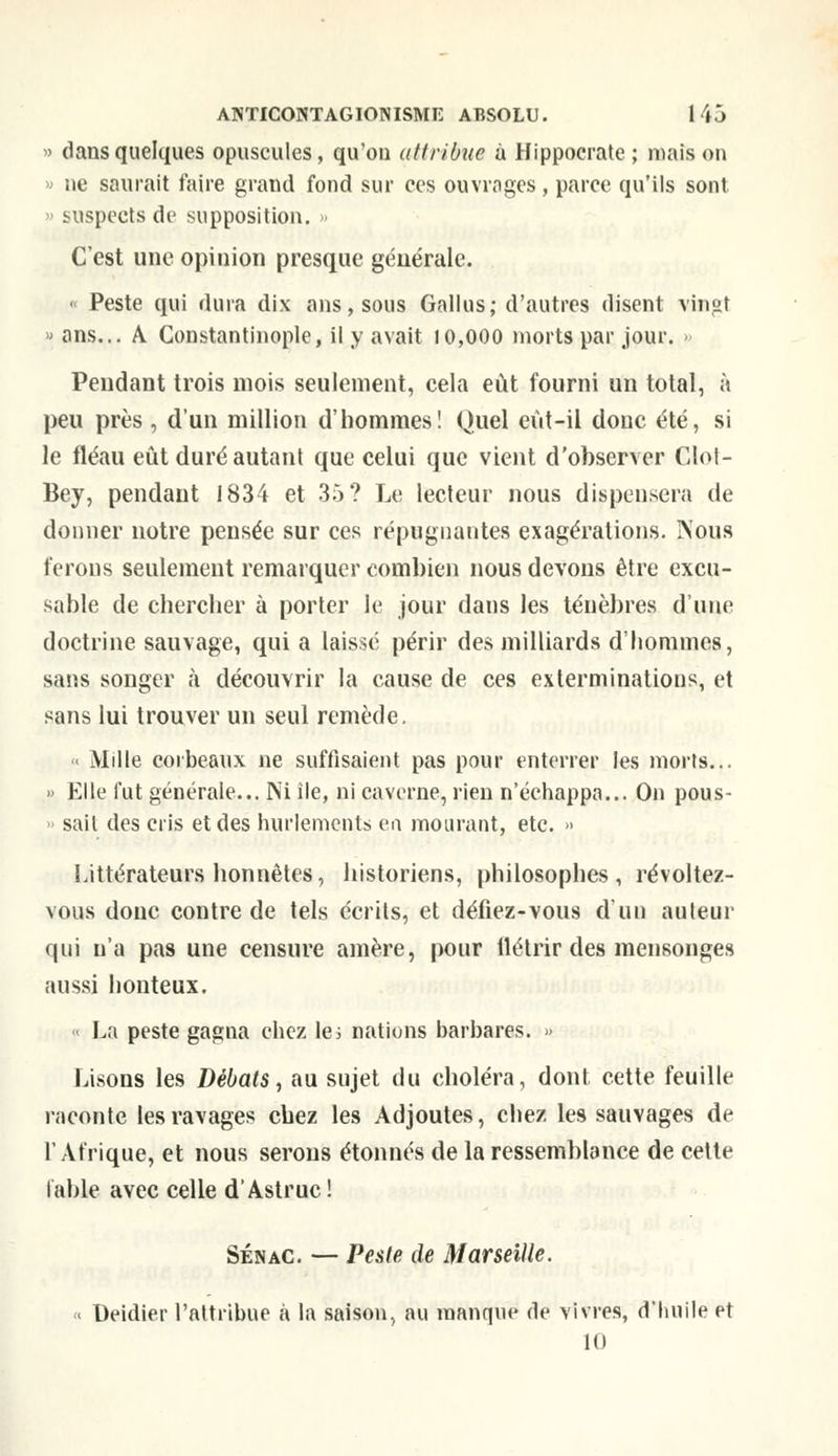 » dans quelques opuscules, qu'on attribue à Hippocrate ; mais on » ne saurait faire grand fond sur ces ouvrages, parce qu'ils sont. suspects de supposition. » C'est une opinion presque générale. « Peste qui dura dix ans, sous Gallus; d'autres disent vingt « ans... A Constantinople, il y avait 10,000 morts par jour. » Pendant trois mois seulement, cela eût fourni un total, à peu près , d'un million d'hommes! Quel eùt-il donc été, si le fléau eût duré autant que celui que vient d'observer Clol- Bey, pendant 1834 et 35? Le lecteur nous dispensera de donner notre pensée sur ces répugnantes exagérations. INous ferons seulement remarquer combien nous devons être excu- sable de chercher à porter le jour dans les ténèbres d'une doctrine sauvage, qui a laisse périr des milliards d'hommes, sans songer à découvrir la cause de ces exterminations, et sans lui trouver un seul remède. « Mille corbeaux ne suffisaient pas pour enterrer les morts... » Elle fut générale... Ni île, ni caverne, rien n'échappa... On pous- sait des cris et des hurlements en mourant, etc. » Littérateurs honnêtes, historiens, philosophes, révoltez- vous donc contre de tels écrits, et défiez-vous d'un auteur qui n'a pas une censure amère, pour flétrir des mensonges aussi honteux. > La peste gagna chez le; nations barbares. » Lisons les Débats, au sujet du choléra, dont cette feuille raconte les ravages chez les Adjoutes, chez les sauvages de l'Afrique, et nous serons étonnés de la ressemblance de cette table avec celle d'Astruc! Sénac. — Peste de Marseille. « Deidier l'attribue à la saison, au manque de vivres, d'huile et 10