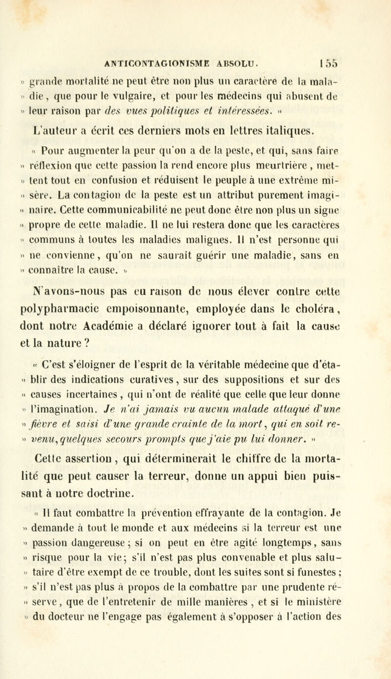 » grande mortalité ne peut être non plus un caractère de la raala- » die, que pour le vulgaire, et pour les médecins qui abusent de - leur raison par des vues politiques et intéressées. » L'auteur a écrit ces derniers mots en lettres italiques. « Pour augmenter la peur qu'on a de la peste, et qui, sans faire •> réflexion que cette passion la rend encore plus meurtrière , met- » tent tout en confusion et réduisent le peuple à une extrême mi- -> sère. La contagion de la peste est un attribut purement imagi- ■> naire. Cette communicabilité ne peut doue être non plus un signe » propre de cette maladie. Il ne lui restera donc que les caractères » communs à toutes les maladies malignes. Il n'est personne qui » ne convienne, qu'on ne saurait guérir une maladie, sans en » connaître la cause.  N'avons-nous pas eu raison de nous élever contre cette polypharniacic empoisonnante, employée dans le choléra, dont notre Académie a déclaré ignorer tout à fait la cause et la nature ? « C'est s'éloigner de l'esprit de la véritable médecine que d'éta- » blir des indications curatives, sur des suppositions et sur des » causes incertaines, qui n'ont de réalité que celle que leur donne » l'imagination. Je n'ai jamais vu aucun malade attaqué d'une » fièvre et saisi d'une grande crainte de la mort, qui en soit re- » venu, quelques secours prompts que j'aie pu lui donner. » Cette assertion, qui déterminerait le chiffre de la morta- lité que peut causer la terreur, donne un appui bien puis- sant à notre doctrine. « 11 faut combattre la prévention effrayante de la contagion. Je » demande à tout le moude et aux médecins si la terreur est une » passion dangereuse ; si on peut en être agité longtemps, sans » risque pour la vie; s'il n'est pas plus convenable et plus salu- » taire d'être exempt de ce trouble, dont les suites sont si funestes ; •> s'il n'est pas plus à propos de la combattre par une prudente ré- » serve , que de l'entretenir de mille manières , et si le ministère » du docteur ne l'engage pas également à s'opposer à l'action des