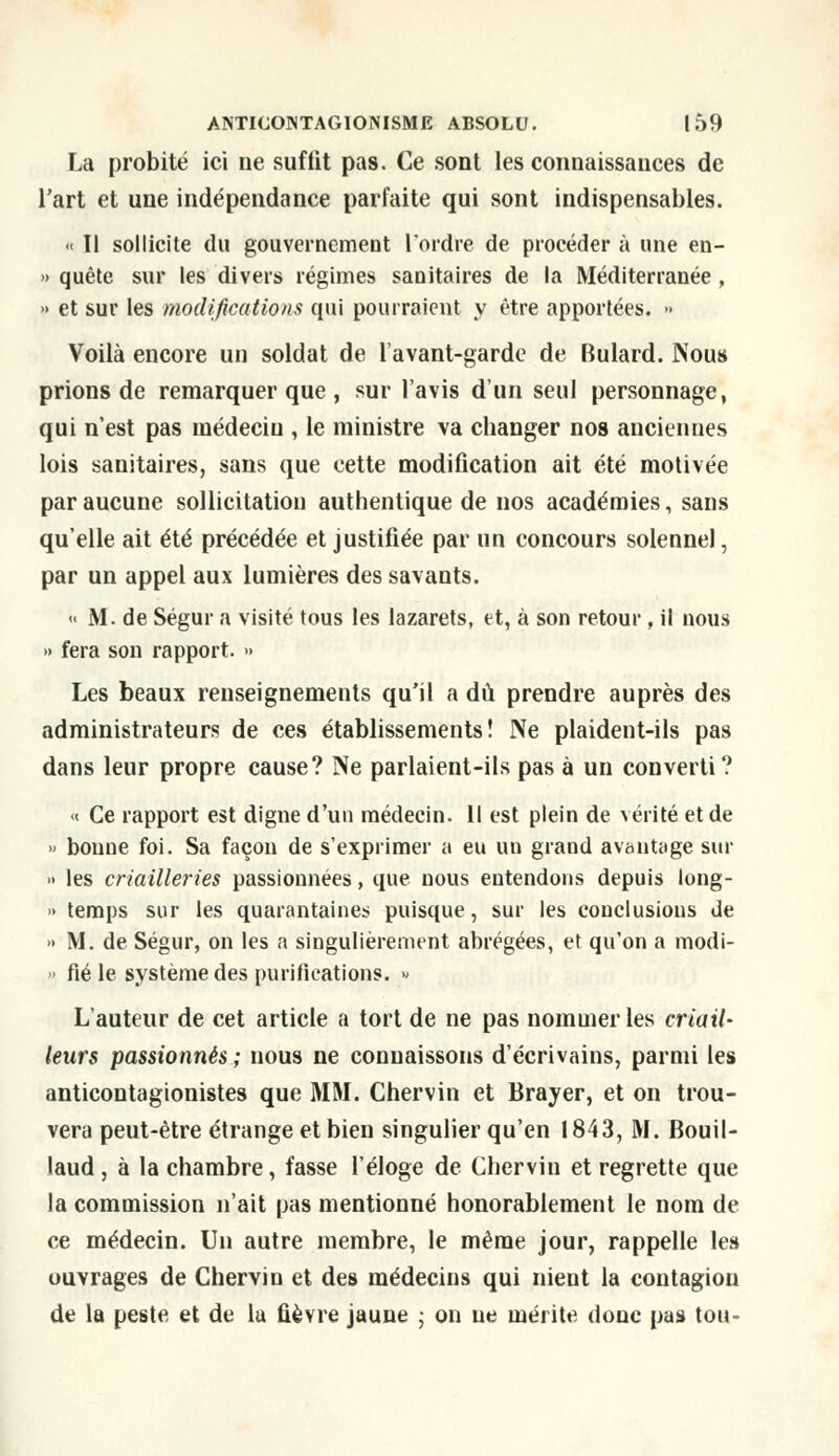 La probité ici ne suffit pas. Ce sont les connaissances de l'art et une indépendance parfaite qui sont indispensables. «< ïl sollicite du gouvernement l'ordre de procéder à une en- » quête sur les divers régimes sanitaires de la Méditerranée, » et sur les modifications qui pourraient y être apportées. » Voilà encore un soldat de lavant-garde de Bulard. Nous prions de remarquer que , sur l'avis d'un seul personnage, qui n'est pas médecin , le ministre va changer nos anciennes lois sanitaires, sans que cette modification ait été motivée par aucune sollicitation authentique de nos académies, sans qu'elle ait été précédée et justifiée par un concours solennel, par un appel aux lumières des savants. « M. de Ségur a visité tous les lazarets, et, à son retour, il nous » fera son rapport. » Les beaux renseignements qu'il a dû prendre auprès des administrateurs de ces établissements! Ne plaident-ils pas dans leur propre cause? Ne parlaient-ils pas à un converti? « Ce rapport est digne d'un médecin. Il est plein de vérité et de » bonne foi. Sa façon de s'exprimer a eu un grand avantage sur » les criailleries passionnées, que nous entendons depuis long- » temps sur les quarantaines puisque, sur les conclusions de » M. de Ségur, on les a singulièrement abrégées, et qu'on a modi- » fié le système des purifications. » L'auteur de cet article a tort de ne pas nommer les criail- leurs passionnés ; nous ne connaissons d'écrivains, parmi les anticontagionistes que MM. Chervin et Brayer, et on trou- vera peut-être étrange et bien singulier qu'en 1843, M. Bouil- laud, à la chambre, fasse l'éloge de Chervin et regrette que la commission n'ait pas mentionné honorablement le nom de ce médecin. Un autre membre, le même jour, rappelle les ouvrages de Chervin et des médecins qui nient la contagion de la peste et de la fièvre jaune ; on ne mérite donc pas tou-