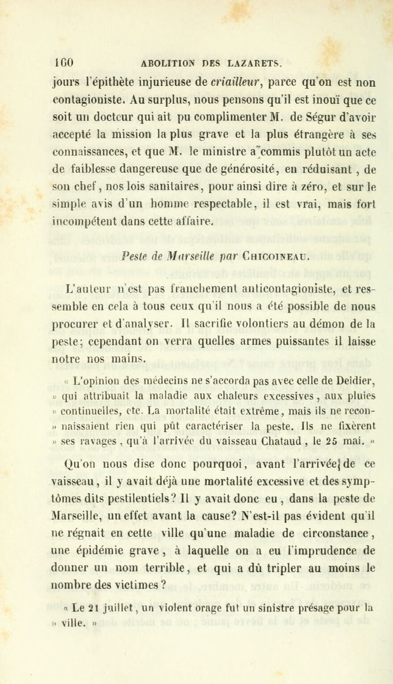 jours l'épithète injurieuse de criailleur, parce qu'on est non contagioniste. Au surplus, nous pensons qu'il est inouï que ce soit un docteur qui ait pu complimenter M. de Ségur d'avoir accepté la mission la plus grave et la plus étrangère à ses connaissances, et que M. le ministre a'commis plutôt un acte de faiblesse dangereuse que de générosité, en réduisant, de son chef, nos lois sanitaires, pour ainsi dire à zéro, et sur le simple avis d'un homme respectable, il est vrai, mais fort incompétent dans cette affaire. Pesle de Marseille par Chicoineau. L'auteur n'est pas franchement anticontagioniste, et res- semble en cela à tous ceux qu'il nous a été possible de nous procurer et d'analyser. Il sacrifie volontiers au démon de la pesle; cependant on verra quelles armes puissantes il laisse notre nos mains. « L'opiniou des médecins ne s'accorda pas avec celle de Deidier, » qui attribuait la maladie aux chaleurs excessives, aux pluies > continuelles, etc. La mortalité était extrême, mais ils ne recon- » naissaient rien qui pût caractériser la peste. Ils ne fixèrent » ses ravages , qu'à l'arrivée du vaisseau Chataud , le 25 mai. » Qu'on nous dise donc pourquoi, avant l'arrivée)de ce vaisseau, il y avait déjà une mortalité excessive et des symp- tômes dits pestilentiels? Il y avait donc eu , dans la peste de Marseille, un effet avant la cause? JYest-il pas évident qu'il ne régnait en cette ville qu'une maladie de circonstance, une épidémie grave , à laquelle on a eu l'imprudence de donner un nom terrible, et qui a dû tripler au moins le nombre des victimes ? « Le 21 juillet, un violent orage fut un sinistre présage pour la » ville. »