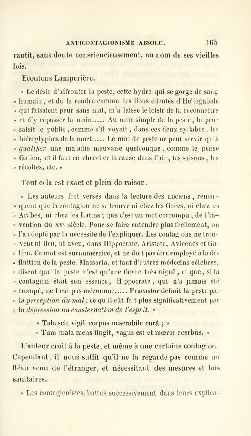 rantit, sans doute consciencieusement, au nom de ses vieilles lois. Ecoutons Lamperière. « Le désir d'affronter la peste, cette hydre qui se gorge de saiiji; » humain , et de la rendre comme les lions édentés d'Héliogabale » qui faisaient peur sans mal, m'a laissé le loisir de la reconnaître » et d'y repasser la main Au nom simple de la peste, la peur » saisit le public, comme s'il voyait, dans ces deux syllabes, les » hiéroglyphes de la mort Le mot de peste ne peut servir qu'à » qualifier une maladie mauvaise quelconque, comme le pense » Galien, et il faut en chercher la cause dans l'air, les saisons , les » récoltes, etc. » Tout cela est exact et plein de raison. « Les auteurs fort versés dans la lecture des anciens, remar- » quent que la contagion ne se trouve ni chez les Grecs, ni chez les » Arabes, ni chez les Latins ; que c'est un mot corrompu , de l'in- » vention du xve siècle. Pour se faire entendre plus facilement, on » l'a adopté par la nécessité de l'expliquer. Les contagions ne trou- » vent ni lieu, ni aveu, dans Hippocrate, Aristote, Avicènes et Ga- » lien. Ce mot est surnuméraire, et ne doit pas être employé àladé- » finition de la peste. Massaria, et tant d'autres médecins célèbres, » disent que la peste n'est qu'une fièvre très aiguë, et que, si la » contagion était son essence, Hippocrate, qui n'a jamais été » trompé, ne l'eût pas méconnue Fracastor définit la peste par » la perception du mal; ce qu'il eût fait plus significativement par » la dépression ou consternation de l'esprit. » « Tabescit vigili corpus miserabile cura ; » « Tum mala mens fingit, vagus est et mœror acerbus. » L'auteur croit h la peste, et même à une certaine contagion. Cependant, il nous suffit qu'il ne la regarde pas comme un fléau venu de l'étranger, et nécessitant des mesures et lois sanitaires. « Les contagionistes, battus successivement dans leurs explica-