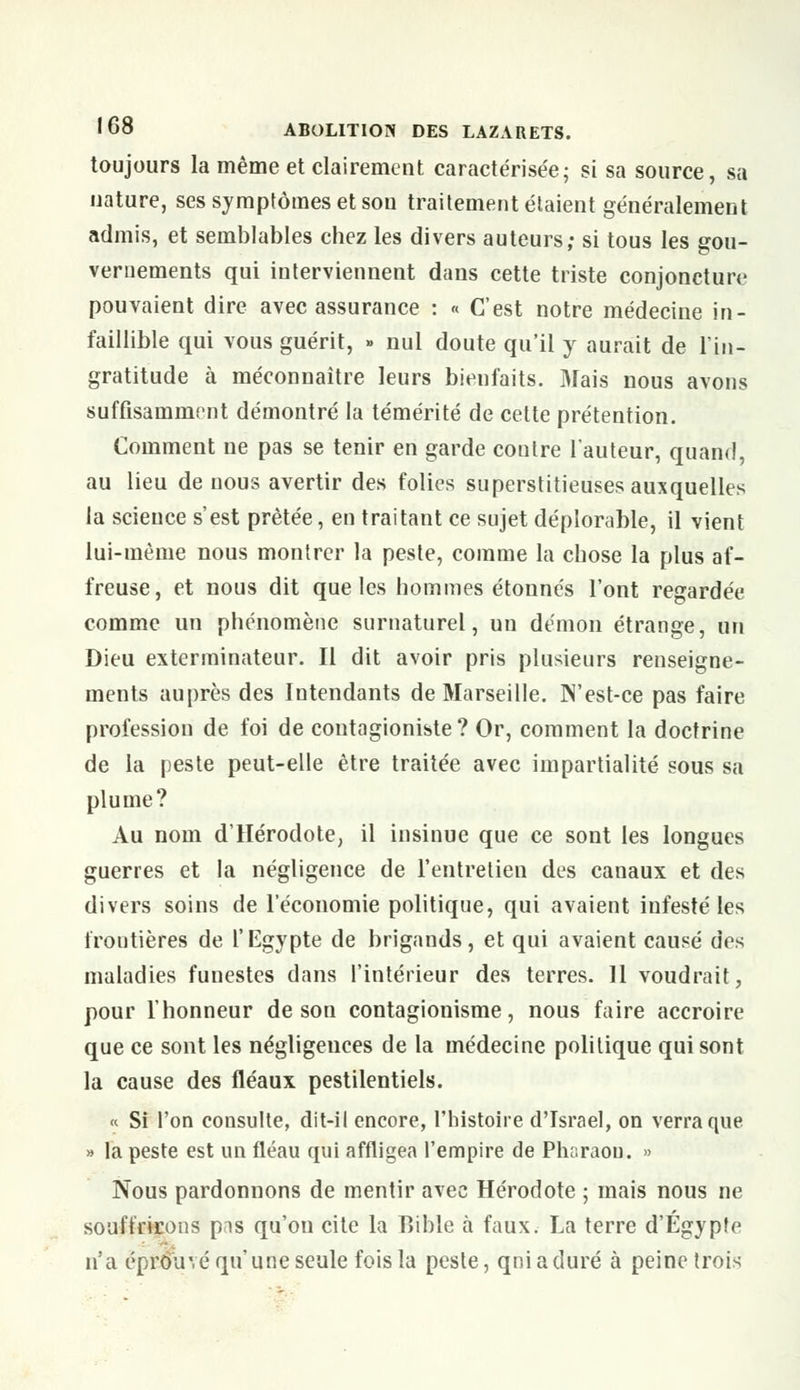 toujours la même et clairement caractérisée; si sa source, sa nature, ses symptômes et son traitement étaient généralement admis, et semblables chez les divers auteurs; si tous les gou- vernements qui interviennent dans cette triste conjoncture pouvaient dire avec assurance : « C'est notre médecine in- faillible qui vous guérit, » nul doute qu'il y aurait de l'in- gratitude à méconnaître leurs bienfaits. Mais nous avons suffisamment démontré la témérité de cette prétention. Comment ne pas se tenir en garde contre l'auteur, quand, au lieu de nous avertir des folies superstitieuses auxquelles la science s'est prêtée, en traitant ce sujet déplorable, il vient lui-même nous montrer la peste, comme la chose la plus af- freuse, et nous dit que les hommes étonnés l'ont regardée comme un phénomène surnaturel, un démon étrange, un Dieu exterminateur. Il dit avoir pris plusieurs renseigne- ments auprès des Intendants de Marseille. N'est-ce pas faire profession de foi de contagioniste ? Or, comment la doctrine de la peste peut-elle être traitée avec impartialité sous sa plume? Au nom d'Hérodote, il insinue que ce sont les longues guerres et la négligence de l'entretien des canaux et des divers soins de l'économie politique, qui avaient infesté les frontières de l'Egypte de brigands, et qui avaient causé des maladies funestes dans l'intérieur des terres. 11 voudrait, pour l'honneur de son contagionisme, nous faire accroire que ce sont les négligences de la médecine politique qui sont la cause des fléaux pestilentiels. « Si l'on consulte, dit-il encore, l'histoire d'Israël, on verra que » la peste est un fléau qui affligea l'empire de Pharaon. » Nous pardonnons de mentir avec Hérodote ; mais nous ne souffrirons pis qu'on cite la Bible à faux. La terre d'Egypte n'a éprouvé qu'une seule fois la peste, qniaduré à peine trois