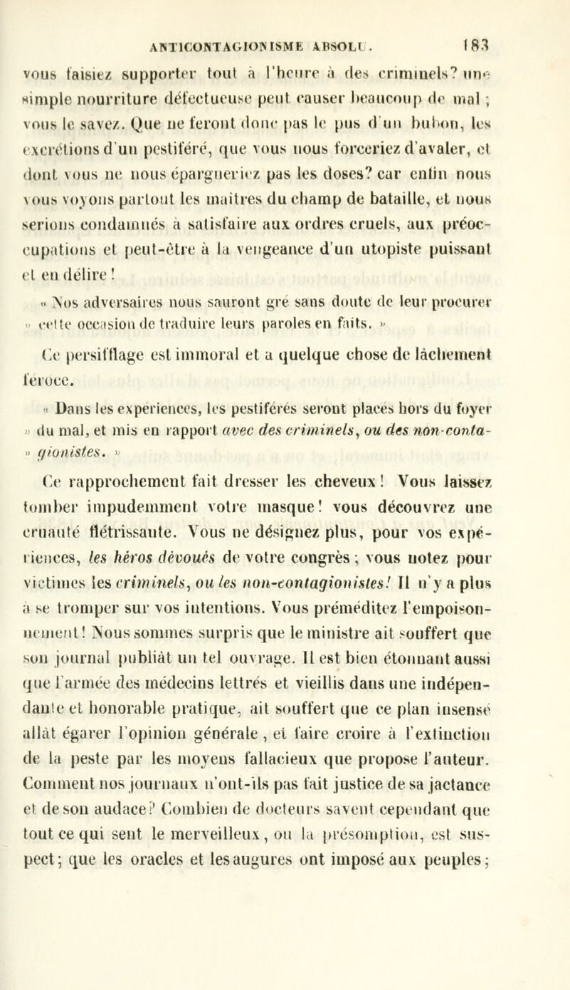 vous taisiez supporter tout a l'heure à des criminel*0 une nimple nourriture défectueuse peut causer beaucoup de mal ; vous le savez. Que ue feront donc pas le pus duo bubon, les excrétions d'un pestiféré, que vous nous forceriez d'avaler, et dont vous ne nous épargneriez pas les doses? car enfin nous vous voyons partout les maîtres du champ de bataille, et nous serions condamnés a satisfaire aux ordres cruels, aux préoc- cupations et peut-être à la vengeance d'un utopiste puissaut et en délire î » Nos adversaires nous sauront gré sans doute de leur procurer cette occasion de traduire leurs paroles en faits. » Ce persifflage est immoral et a quelque chose de lâchement féroce. •< Dans les expériences, les pestiférés serout places hors du foyer ilu mal, et mis en rapport avec des criminels, ou des non-conta- » f/ionistes. > Ce rapprochement fait dresser les cheveux ! Vous laissez tomber impudemment votre masque! vous découvrez une cruauté flétrissante. Vous ne désignez plus, pour vos expé- riences, les héros dévoués de votre congrès ; vous notez pour victimes les criminels, ou les non-contagionisles! Il n'y a plus a se tromper sur vos intentions. Vous préméditez l'empoison- nement! Nous sommes surpris que le ministre ait souffert que son journal publiât un tel ouvrage. Il est bien étonnant aussi que l'armée des médecins lettrés et vieillis dans une indépen- dant et honorable pratique, ait souffert que ce plan insensé allât égarer l'opinion générale , ei faire croire à l'extinction de la peste par les moyens fallacieux que propose l'auteur. Comment nos journaux u'ont-ils pas fait justice de sa jactance et de sou audace? Combien de docteurs savent cependant que tout ce qui sent le merveilleux , ou la présomption, est sus- pect; que les oracles et les augures ont imposé aux peuples;