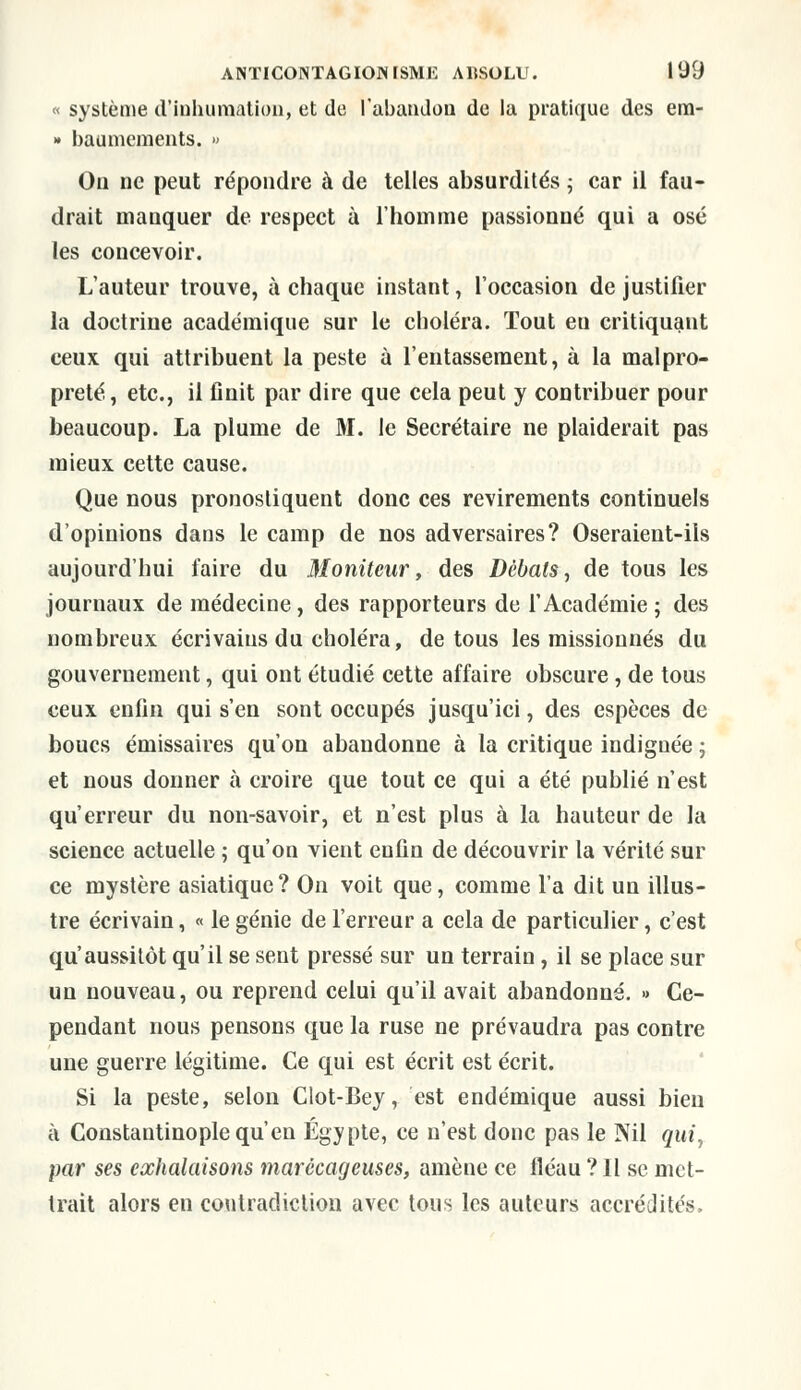 « système d'inhumation, et de l'abandon de la pratique des em- » baumements. » On ne peut répondre à de telles absurdités ; car il fau- drait manquer de respect à l'homme passionné qui a osé les concevoir. L'auteur trouve, à chaque instant, l'occasion de justifier la doctrine académique sur le choléra. Tout eu critiquant ceux, qui attribuent la peste à l'entassement, à la malpro- preté, etc., il finit par dire que cela peut y contribuer pour beaucoup. La plume de M. le Secrétaire ne plaiderait pas mieux cette cause. Que nous pronostiquent donc ces revirements continuels d'opinions dans le camp de nos adversaires? Oseraient-ils aujourd'hui faire du Moniteur, des Débats, de tous les journaux de médecine, des rapporteurs de l'Académie ; des nombreux écrivains du choléra, de tous les missiounés du gouvernement, qui ont étudié cette affaire obscure , de tous ceux enfin qui s'en sont occupés jusqu'ici, des espèces de boucs émissaires qu'on abandonne à la critique indignée ; et nous donner à croire que tout ce qui a été publié n'est qu'erreur du non-savoir, et n'est plus à la hauteur de la science actuelle ; qu'on vient enfin de découvrir la vérité sur ce mystère asiatique ? On voit que, comme l'a dit un illus- tre écrivain, « le génie de l'erreur a cela de particulier, c'est qu'aussitôt qu'il se sent pressé sur un terrain, il se place sur un nouveau, ou reprend celui qu'il avait abandonné. » Ce- pendant nous pensons que la ruse ne prévaudra pas contre une guerre légitime. Ce qui est écrit est écrit. Si la peste, selon Clot-Bey, est endémique aussi bien à Constantinople qu'en Egypte, ce n'est donc pas le Nil qui, par ses exhalaisons marécageuses, amène ce fléau ? Il se met- trait alors en contradiction avec tous les auteurs accrédités,