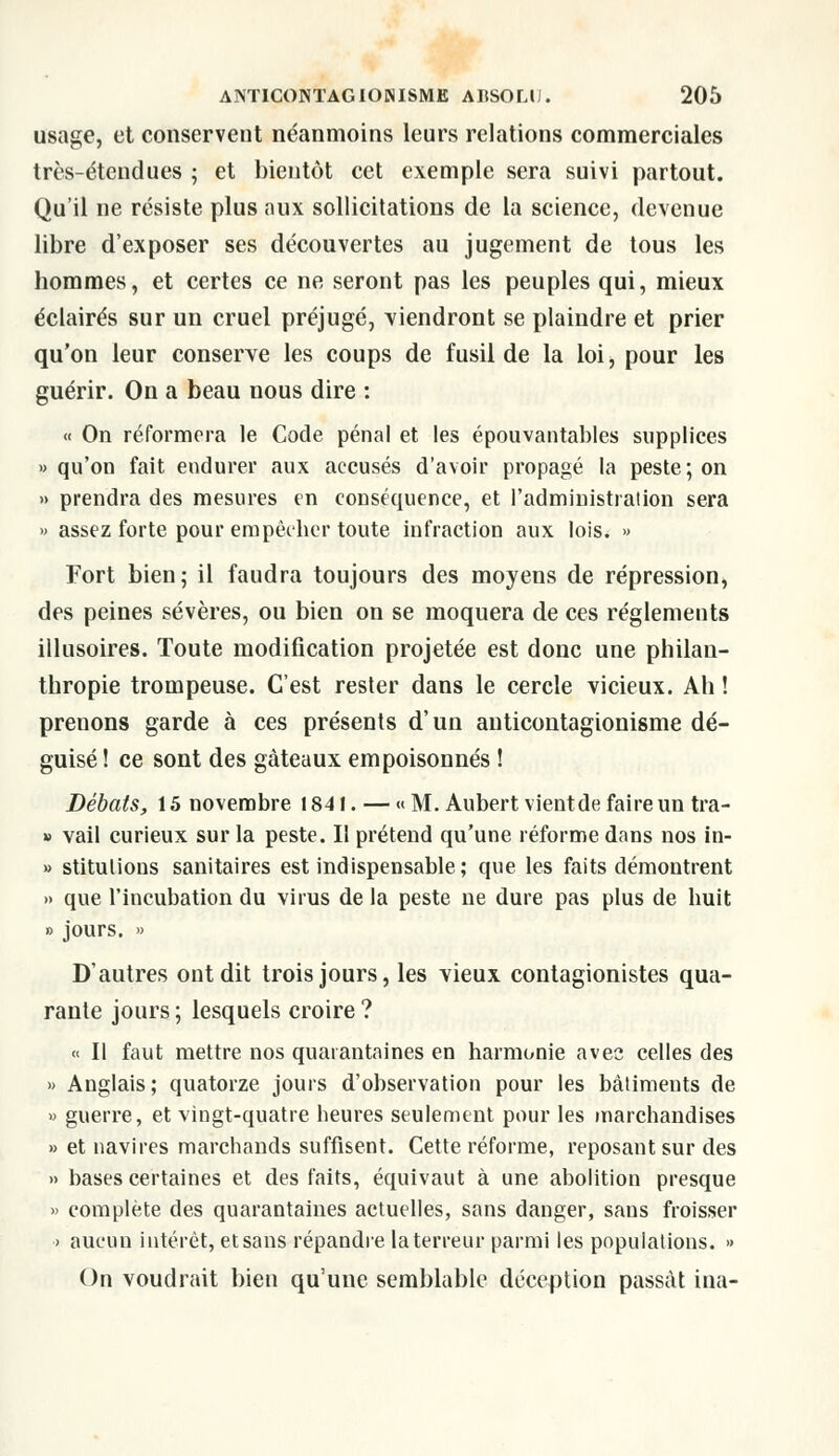 usage, et conservent néanmoins leurs relations commerciales très-étendues ; et bientôt cet exemple sera suivi partout. Qu'il ne résiste plus aux sollicitations de la science, devenue libre d'exposer ses découvertes au jugement de tous les hommes, et certes ce ne seront pas les peuples qui, mieux éclairés sur un cruel préjugé, viendront se plaindre et prier qu'on leur conserve les coups de fusil de la loi, pour les guérir. On a beau nous dire : « On réformera le Code pénal et les épouvantables supplices » qu'on fait endurer aux accusés d'avoir propagé la peste; on » prendra des mesures en conséquence, et l'administration sera » assez forte pour empêcher toute infraction aux lois. » Fort bien; il faudra toujours des moyens de répression, des peines sévères, ou bien on se moquera de ces règlements illusoires. Toute modification projetée est donc une philan- thropie trompeuse. C'est rester dans le cercle vicieux. Ah ! prenons garde à ces présents d'un anticontagionisme dé- guisé ! ce sont des gâteaux empoisonnés ! Débats, 15 novembre 1841. — « M. Aubert vientde faire un tra- » vail curieux sur la peste. II prétend qu'une réforme dans nos in- » stitulions sanitaires est indispensable; que les faits démontrent » que l'incubation du virus de la peste ne dure pas plus de huit » jours. » D'autres ont dit trois jours, les vieux contagionistes qua- rante jours ; lesquels croire ? « Il faut mettre nos quarantaines en harmonie avec celles des » Anglais; quatorze jours d'observation pour les bâtiments de » guerre, et vingt-quatre heures seulement pour les marchandises » et navires marchands suffisent. Cette réforme, reposant sur des » bases certaines et des faits, équivaut à une abolition presque » complète des quarantaines actuelles, sans danger, sans froisser > aucun intérêt, etsans répandre la terreur parmi les populations. » On voudrait bien qu'une semblable déception passât ina-