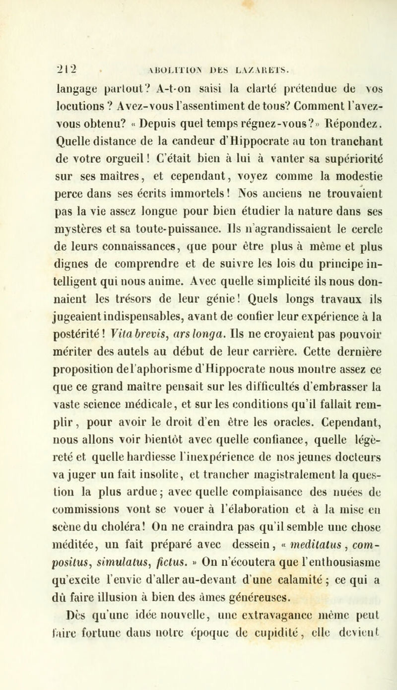 langage partout ? A-t-on saisi la clarté prétendue de vos locutions ? Avez-vous l'assentiment de tous? Comment l'avez- vous obtenu? « Depuis quel temps régnez -vous? » Répondez. Quelle distance de la candeur d'Hippocrate au ton tranchant de votre orgueil ! C'était bien à lui à vanter sa supériorité sur ses maîtres, et cependant, voyez comme la modestie perce dans ses écrits immortels ! Nos anciens ne trouvaient pas la vie assez longue pour bien étudier la nature dans ses mystères et sa toute-puissance. Ils n'agrandissaient le cercle de leurs connaissances, que pour être plus à même et plus dignes de comprendre et de suivre les lois du principe in- telligent qui nous auime. Avec quelle simplicité ils nous don- naient les trésors de leur génie! Quels longs travaux ils jugeaient indispensables, avant de confier leur expérience à la postérité! Vitabrevis, arslonga. Ils ne croyaient pas pouvoir mériter des autels au début de leur carrière. Cette dernière proposition de l'aphorisme d'Hippocrate nous montre assez ce que ce grand maître pensait sur les difficultés d'embrasser la vaste science médicale, et sur les conditions qu'il fallait rem- plir , pour avoir le droit d'en être les oracles. Cependant, nous allons voir bientôt avec quelle confiance, quelle légè- reté et quelle hardiesse l'inexpérience de nos jeunes docteurs va juger un fait insolite, et trancher magistralement la ques- tion la plus ardue; avec quelle complaisance des nuées de commissions vont se vouer à l'élaboration et à la mise eu scène du choléra! On ne craindra pas qu'il semble une chose méditée, un fait préparé avec dessein, « meditatus, com- positus, simulatus, fictus. » On n'écoutera que l'enthousiasme qu'excite l'envie d'aller au-devant d'une calamité; ce qui a dû faire illusion à bien des âmes généreuses. Des qu'une idée nouvelle, une extravagance même peut faire forluue daus noire époque de cupidité, elle devieut