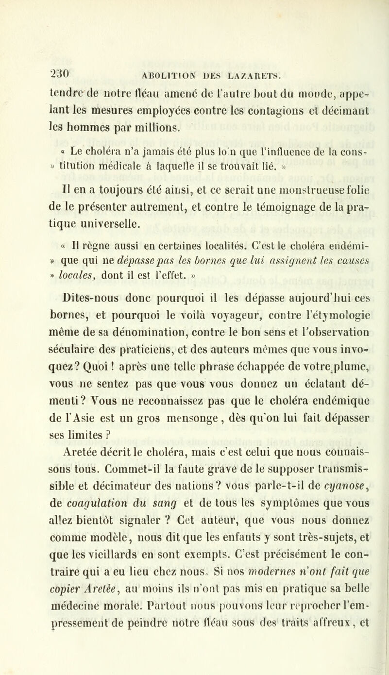 tendre de notre fléau amené de l'autre bout du monde, appe- lant les mesures employées contre les contagions et décimant les hommes par millions. « Le choléra n'a jamais été plus lo'n que l'influence de la cons- » titution médicale à laquelle il se trouvait lié. » Il en a toujours été ainsi, et ce serait une monstrueuse folie de le présenter autrement, et contre le témoignage de la pra- tique universelle. « Il règne aussi en certaines localités. C'est le choléra endémi- » que qui ne dépasse pas les bornes que lui assignent les causes » locales, dont il est l'effet. » Dites-nous donc pourquoi il les dépasse aujourd'hui ces bornes, et pourquoi le voilà voyageur, contre l'étymologie même de sa dénomination, contre le bon sens et l'observation séculaire des praticiens, et des auteurs mêmes que vous invo-^ quez? Quoi ! après une telle phrase échappée de votre^plume, vous ne sentez pas que vous vous donnez un éclatant dé- menti? Vous ne reconnaissez pas que le choléra endémique de l'Asie est un gros mensonge, dès qu'on lui fait dépasser ses limites ? Aretée décrit le choléra, mais c'est celui que nous connais- sons tous. Commet-il la faute grave de le supposer transmis- sible et décimateur des nations? vous parle-t-il de cyanose, de coagulation du sang et de tous les symptômes que vous allez bientôt signaler ? Cet auteur, que vous nous donnez comme modèle, nous dit que les enfants y sont très-sujets, et que les vieillards en sont exempts. C'est précisément le con- traire qui a eu lieu chez nous. Si nos modernes nont fait que copier Arelèe, au moins ils n'ont pas mis en pratique sa belle médecine morale. Partout nous pouvons leur reprocher l'em- pressement de peindre notre fléau sous des traits affreux, et