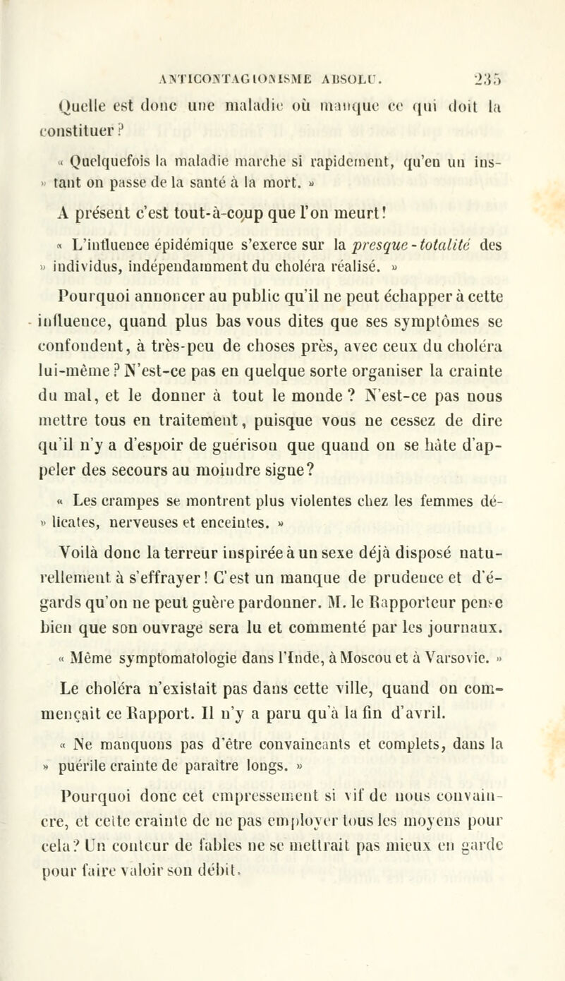 ANTICOIXTAGIOMSME AUSOl.t . _>.{;) Quelle est donc une maladie où Manque ce qui doit la constituer ? < Quelquefois la maladie marche si rapidement, qu'en un ins- tant on passe de la santé à la mort. » A présent c'est tout-à-co^p que l'on meurt! « L'influence épidémique s'exerce sur la presque-totalité des » individus, indépendamment du choléra réalisé. » Pourquoi annoncer au public qu'il ne peut échapper à cette influence, quand plus bas vous dites que ses symptômes se confondent, à très-peu de choses près, avec ceux du choléra lui-même ? N'est-ce pas en quelque sorte organiser la crainte du mal, et le donner à tout le monde? N'est-ce pas nous mettre tous en traitement, puisque vous ne cessez de dire qu'il n'y a d'espoir de guérisou que quaud on se hâte d'ap- peler des secours au moindre signe? « Les crampes se montrent plus violentes chez les femmes dé- » licates, nerveuses et enceintes. » Voilà donc la terreur inspirée à un sexe déjà disposé natu- rellement à s'effrayer! C'est un manque de prudence et d'é- gards qu'on ne peut guère pardonner. M. le Rapporteur peme bien que son ouvrage sera lu et commenté par les journaux. « Même symptomatologie dans l'Inde, à Moscou et à Varsovie. » Le choléra n'existait pas dans cette ville, quand ou com- mençait ce Rapport. Il n'y a paru qu'à la fin d'avril. « Ne manquons pas d'être convaincants et complets, dans la » puérile crainte de paraître longs. » Pourquoi donc cet empressement si vif de nous convain- cre, et cette crainte de ne pas employer tous les moyens pour cela'/ Un conteur de fables ne se mettrait pas mieux en garde pour faire valoir son débit,