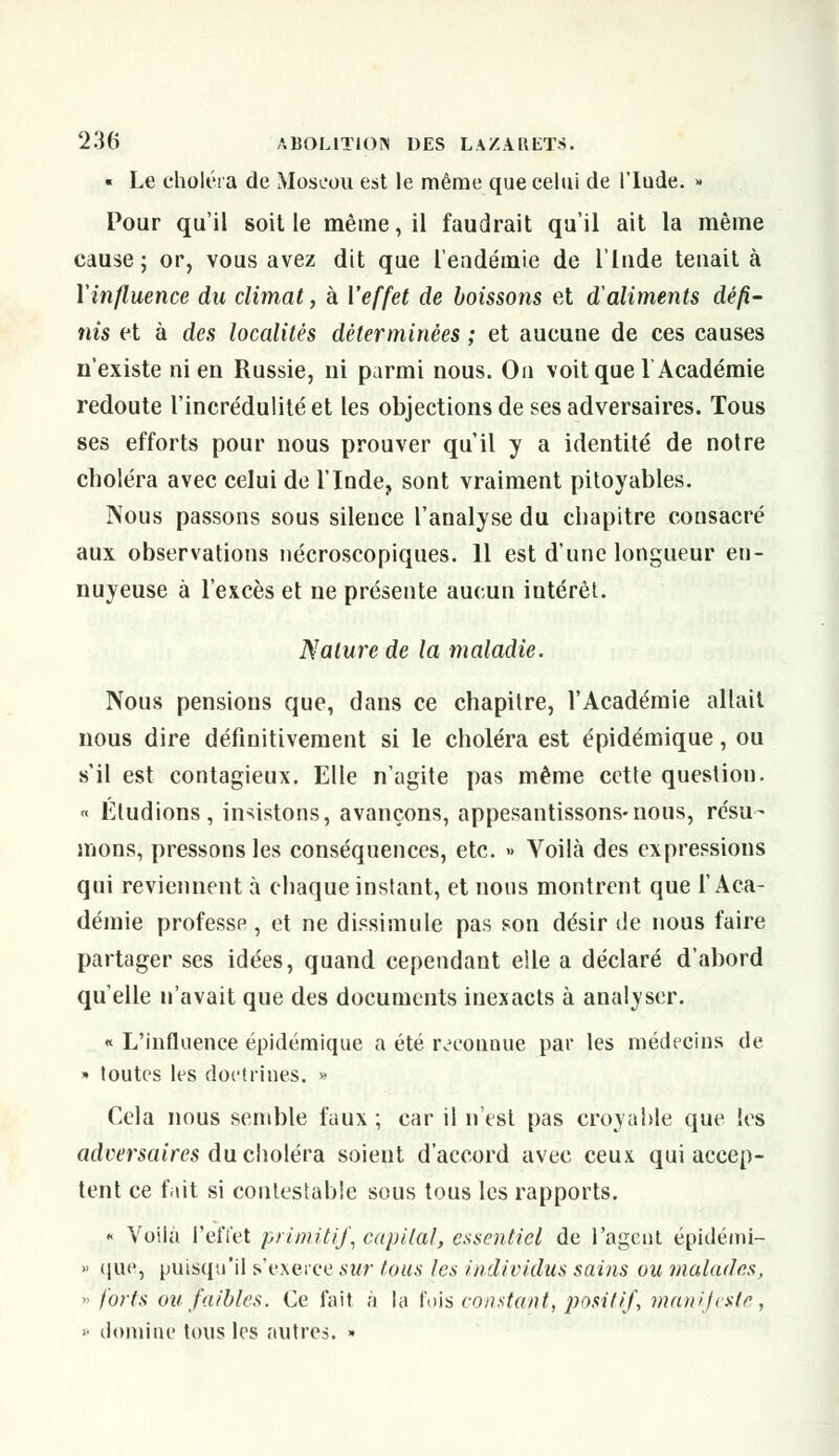 « Le choléra de Moscou est le même que celui de l'Iude. » Pour qu'il soit le même, il faudrait qu'il ait la même cause; or, vous avez dit que l'endémie de l'Inde tenait à l'influence du climat, à l'effet de boissons et d'aliments défi- nis et à des localités déterminées ; et aucune de ces causes n'existe ni en Russie, ni parmi nous. On voit que 1 Académie redoute l'incrédulité et les objections de ses adversaires. Tous ses efforts pour nous prouver qu'il y a identité de notre choléra avec celui de l'Inde, sont vraiment pitoyables. Nous passons sous silence l'analyse du chapitre consacré aux observations nécroscopiques. 11 est d'une longueur en- nuyeuse à l'excès et ne présente aucun intérêt. Nature de la maladie. Nous pensions que, dans ce chapitre, l'Académie allait nous dire définitivement si le choléra est épidémique, ou s'il est contagieux. Elle n'agite pas même cette question. « Étudions, insistons, avançons, appesantissons-nous, résu- mons, pressons les conséquences, etc. » Voilà des expressions qui reviennent à chaque instant, et nous montrent que l'Aca- démie professe , et ne dissimule pas son désir de nous faire partager ses idées, quand cependant elle a déclaré d'abord qu'elle n'avait que des documents inexacts à analyser. « L'influence épidémique a été reconnue par les médecins de » toutes les doctrines. » Cela nous semble faux ; car il n'est pas croyable que les adeersaires du choléra soient d'accord avec ceux qui accep- tent ce fait si contestable sous tous les rapports. * Voilà l'effet primitif, capital, essentiel de l'agent épidémi- »• que, puisqu'il s'e.xerce sur tous les individus sains ou malades, » forts ou faibles. Ce fait à la fois constant, positif, manifeste, ■• domine tous les autres. »