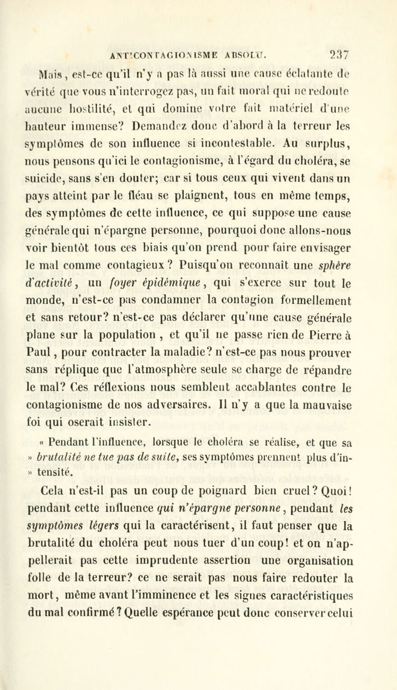 Mais, est-ce qu'il n'y a pas là aussi une cause éclatante de vérité que vous n'interrogez pas, un fait moral qui ne redoute aucune hostilité, et qui domine votre t'ait matériel dune hauteur immense? Demandez donc d'abord à la terreur les symptômes de son influence si incontestable. Au surplus, nous pensons qu'ici le contagionisme, à l'égard, du choléra, se suicide, sans s'en douter; car si tous ceux qui vivent dans un pays atteint par le fléau se plaignent, tous en même temps, des symptômes de cette influence, ce qui suppose une cause générale qui n'épargne personne, pourquoi donc allons-nous voir bientôt tous ces biais qu'on prend pour faire envisager le mal comme contagieux? Puisqu'on reconnaît une sphère d'activité, un foyer épidémique, qui s'exerce sur tout le monde, n'est-ce pas condamner la contagion formellement et sans retour? n'est-ce pas déclarer qu'une cause générale plane sur la population , et qu'il ne passe rien de Pierre à Paul, pour contracter la maladie? n'est-ce pas nous prouver sans réplique que l'atmosphère seule se charge de répandre le mal? Ces réflexions nous semblent accablantes contre le contagionisme de nos adversaires. Il n'y a que la mauvaise foi qui oserait insister. « Pendant l'influence, lorsque le choléra se réalise, et que sa » brutalité ne tue pas de suite, ses symptômes prennent plus d'in- » tensité. Cela n'est-il pas un coup de poignard bien cruel? Quoi! pendant cette influence qui n'épargne personne, pendant les symptômes légers qui la caractérisent, il faut penser que la brutalité du choléra peut nous tuer d'un coup! et on n'ap- pellerait pas cette imprudente assertion une organisation folle de la terreur? ce ne serait pas nous faire redouter la mort, même avant l'imminence et les signes caractéristiques du mal confirmé? Quelle espérance peut donc conserver celui