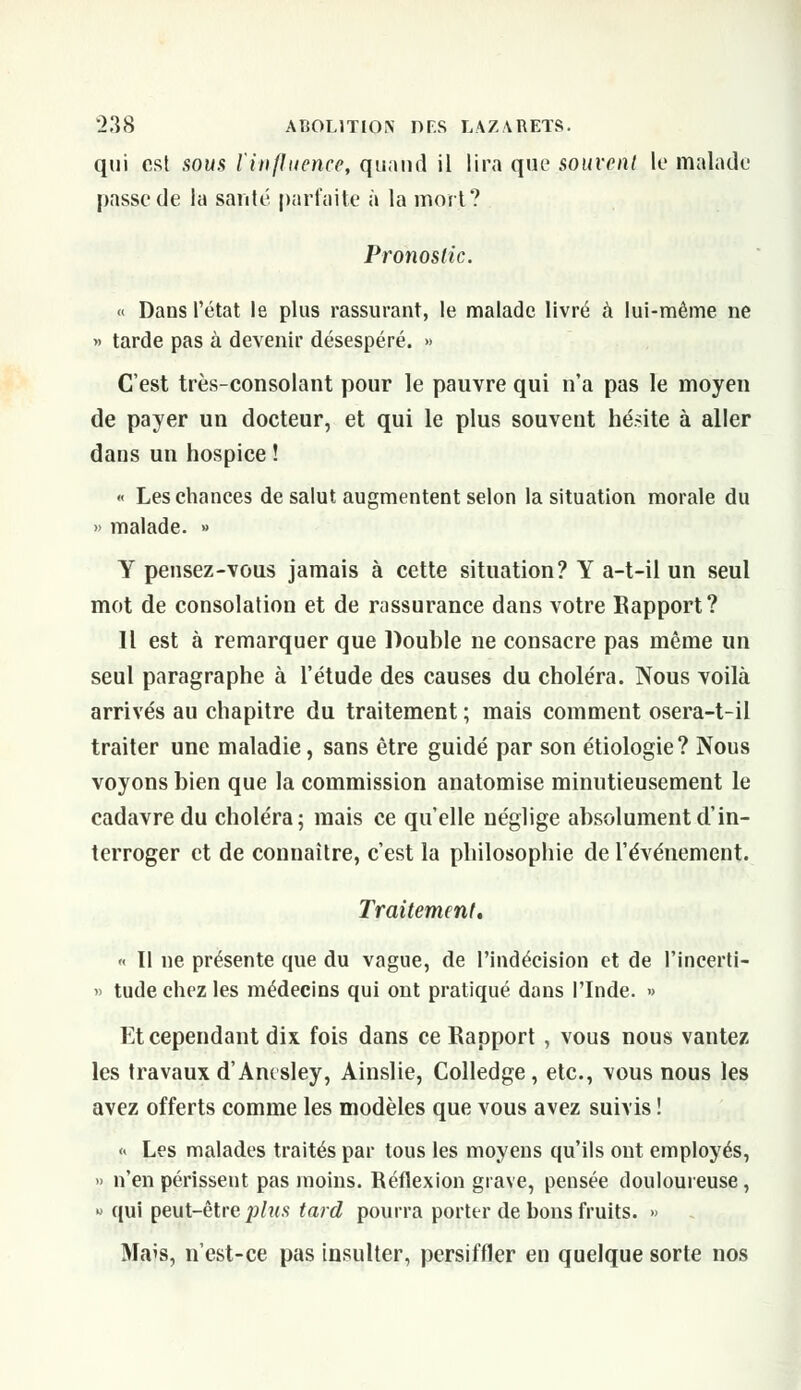 qui est .sous l'influence, quand il lira que souvent le malade passe de la santé parfaite à la mort? Pronostic. « Dans l'état le plus rassurant, le malade livré à lui-même ne » tarde pas à devenir désespéré. » C'est très-consolant pour le pauvre qui n'a pas le moyen de payer un docteur, et qui le plus souvent hésite à aller dans un hospice ! « Les chances de salut augmentent selon la situation morale du » malade. » Y pensez-vous jamais à cette situation? Y a-t-il un seul mot de consolation et de rassurance dans votre Rapport? Il est à remarquer que Double ne consacre pas même un seul paragraphe à l'étude des causes du choléra. Nous voilà arrivés au chapitre du traitement ; mais comment osera-t-il traiter une maladie, sans être guidé par son étiologie? Nous voyons bien que la commission anatomise minutieusement le cadavre du choléra; mais ce qu'elle néglige absolument d'in- terroger et de connaître, c'est la philosophie de l'événement. Traitement. « Il ne présente que du vague, de l'indécision et de l'ineerti- » tude chez les médecins qui ont pratiqué dans l'Inde. •> Et cependant dix fois dans ce Rapport , vous nous vantez les travaux d'Anesley, Ainslie, Colledge, etc., vous nous les avez offerts comme les modèles que vous avez suivis ! « Les malades traités par tous les moyens qu'ils ont employés, » n'en périssent pas moins. Réflexion grave, pensée douloureuse, » qui peut-être plus tard pourra porter de bons fruits. » Maïs, n'est-ce pas insulter, persiffler en quelque sorte nos