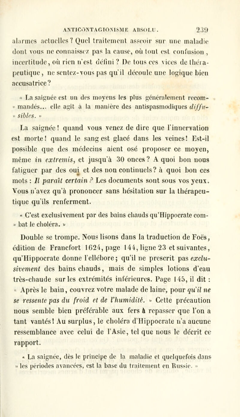 alarmes actuelles 7 Quel traitement asseoir sur une maladie dont vous ne connaissez pas la cause, où tout est confusion , incertitude, où rien n'est défini ? De tous ces vices de théra- peutique, ne sentez-tous pas qu'il découle une logique bien accusatrice? « La saignée est un des moyens les plus généralement recom- » mandés... elle agit à la manière des antispasmodiques diffu- » sibles. » La saignée! quand vous venez de dire que l'innervation est mortel quand le sang est glacé dans les veines! Est-il possible que des médecins aient osé proposer ce moyen, même in extremis, et jusqu'à 30 onces ? A quoi bon nous fatiguer par des oui et des non continuels? à quoi bon ces mots : 11 paraît certain P Les documents sont sous vos yeux. Vous n'avez qu'à prononcer sans hésitation sur la thérapeu- tique qu'ils renferment. « C'est exclusivement par des bains chauds qu'Hippocrate com- » bat le choléra. « Double se trompe. Nous lisons dans la traduction de Foès, édition de Francfort 1624, page 144, ligne 23 et suivantes, qu'Hippocrate donne l'ellébore ; qu'il ne prescrit pas exclu- sivement des bains chauds, mais de simples lotions d'eau très-chaude sur les extrémités inférieures. Page 145, il dit : « Après le bain, couvrez votre malade de laine, pour quil ne se ressente pas du froid et de l'humidité. » Cette précaution nous semble bien préférable aux fers à repasser que l'on a tant vantés! Au surplus, le choléra d'Hippocrate n'a aucune ressemblance avec celui de l'Asie, tel que nous le décrit ce rapport. « La saignée, dès le principe de la maladie et quelquefois dans « les périodes avancées, est la base du traitement en Russie. »