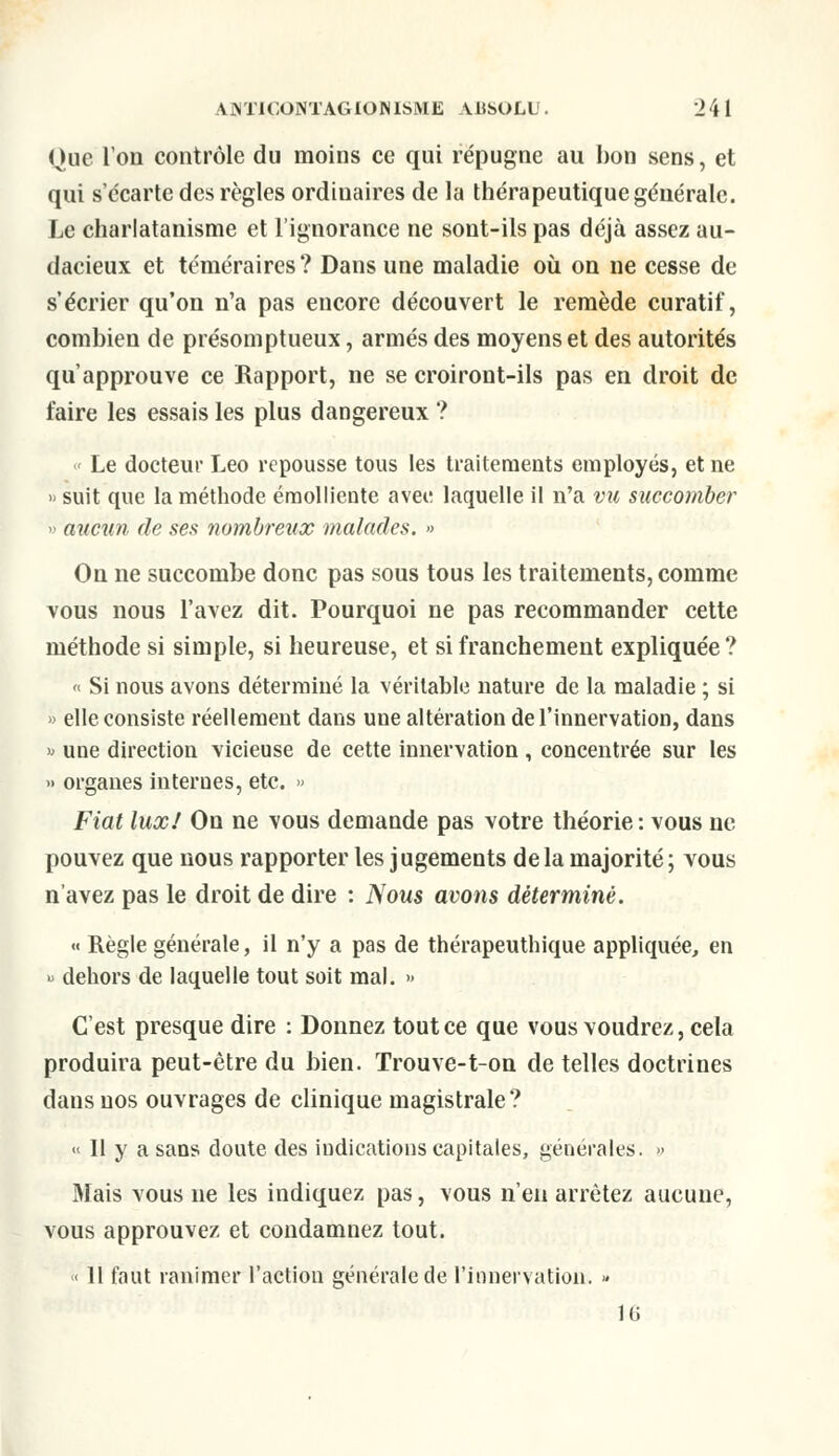 Oue Ion contrôle du moins ce qui répugne au bon sens, et qui s'écarte des règles ordiuaires de la thérapeutique générale. Le charlatanisme et l'ignorance ne sont-ils pas déjà assez au- dacieux et téméraires? Dans une maladie où on ne cesse de s'écrier qu'on n'a pas encore découvert le remède curatif, combien de présomptueux, armés des moyens et des autorités qu'approuve ce Rapport, ne se croiront-ils pas en droit de faire les essais les plus dangereux ? « Le docteur Léo repousse tous les traitements employés, et ne » suit que la méthode éraolliente avec laquelle il n'a vu succomber » aucun de ses nombreux malades. » On ne succombe donc pas sous tous les traitements, comme vous nous l'avez dit. Pourquoi ne pas recommander cette méthode si simple, si heureuse, et si franchement expliquée ? « Si nous avons déterminé la véritable nature de la maladie ; si » elle consiste réellement dans une altération de l'innervation, dans » une direction vicieuse de cette innervation, concentrée sur les » organes internes, etc. » Fiat lux! On ne vous demande pas votre théorie : vous ne pouvez que nous rapporter les jugements de la majorité; vous n'avez pas le droit de dire : Nous avons déterminé. « Règle générale, il n'y a pas de thérapeuthique appliquée, en » dehors de laquelle tout soit mal. » C'est presque dire : Donnez tout ce que vous voudrez, cela produira peut-être du bien. Trouve-t-on de telles doctrines dans nos ouvrages de clinique magistrale? « Il y a sans doute des indications capitales, générales. » Mais vous ne les indiquez pas, vous n'en arrêtez aucune, vous approuvez et condamnez tout. « 11 faut ranimer l'action générale de l'innervation. » 16