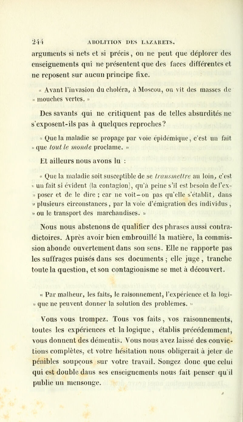 arguments si nets et si précis, on ne peut que déplorer des enseignements qui ne présentent que des faces différentes et ne reposent sur aucun principe fixe. « Avant l'invasion du choléra, à Moscou, on vit des masses de » mouches vertes. » Des savants qui ne critiquent pas de telles absurdités ne s'exposent-ils pas à quelques reproches? « Que la maladie se propage par voie épidémique, c'est un fait » que tout le monde proclame. » Et ailleurs nous avons lu : « Que la maladie soit susceptible de se transmettre au loin, c'est » un fait si évident (la contagion), qu'à peine s'il est besoin de l'ex- » poser et de le dire ; car ne voit-on pas qu'elle s'établit, dans « plusieurs circonstances, par la voie d'émigration des individus, » ou le transport des marchandises. » Nous nous abstenons de qualifier des phrases aussi contra- dictoires. Après avoir bien embrouillé la matière, la commis- sion abonde ouvertement dans son sens. Elle ne rapporte pas les suffrages puisés dans ses documents ; elle juge , tranche toute la question, et son contagiouisme se met à découvert. « Par malheur, les faits, le raisonnement, l'expérience et la logi- » que ne peuvent donner la solution des problèmes. >» Vous vous trompez. Tous vos faits, vos raisonnements, toutes les expériences et la logique, établis précédemment, vous donnent des démentis. Vous nous avez laissé des convic- tions complètes, et votre hésitation nous obligerait à jeter de pénibles soupçons sur votre travail. Songez donc que celui qui est double dans ses enseignements nous fait penser qu'il publie un mensonge.