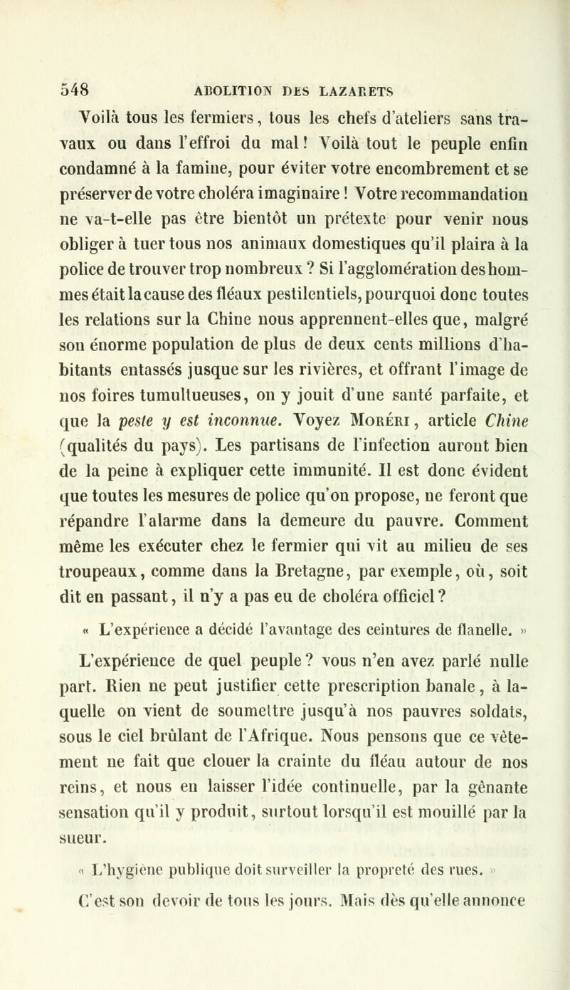 Voilà tous les fermiers, tous les chefs d'ateliers sans tra- vaux ou dans l'effroi du mal ! Voilà tout le peuple enfin condamné à la famine, pour éviter votre encombrement et se préserver de votre choléra imaginaire ! Votre recommandation ne va-t-elle pas être bientôt un prétexte pour venir nous obliger à tuer tous nos animaux domestiques qu'il plaira à la police de trouver trop nombreux ? Si l'agglomération des hom- mes était la cause des fléaux pestilentiels, pourquoi doDC toutes les relations sur la Chine nous apprennent-elles que, malgré son énorme population de plus de deux cents millions d'ha- bitants entassés jusque sur les rivières, et offrant l'image de nos foires tumultueuses, on y jouit d'une santé parfaite, et que la peste y est inconnue. Voyez Moréri , article Chine (qualités du pays). Les partisans de l'infection auront bien de la peine à expliquer cette immunité. Il est donc évident que toutes les mesures de police qu'on propose, ne feront que répandre l'alarme dans la demeure du pauvre. Comment même les exécuter chez le fermier qui vit au milieu de ses troupeaux, comme dans la Bretagne, par exemple, où, soit dit en passant, il n'y a pas eu de choléra officiel ? « L'expérience a décidé l'avantage des ceintures de flanelle. » L'expérience de quel peuple ? vous n'en avez parlé nulle part. Rien ne peut justifier cette prescription banale, à la- quelle on vient de soumettre jusqu'à nos pauvres soldats, sous le ciel brûlant de l'Afrique. Nous pensons que ce vête- ment ne fait que clouer la crainte du fléau autour de nos reins, et nous en laisser l'idée continuelle, par la gênante sensation qu'il y produit, surtout lorsqu'il est mouillé par la sueur. « L'hygiène publique doit surveiller la propreté des rues. » C'est son devoir de tous les jours. Mais dès qu'elle annonce