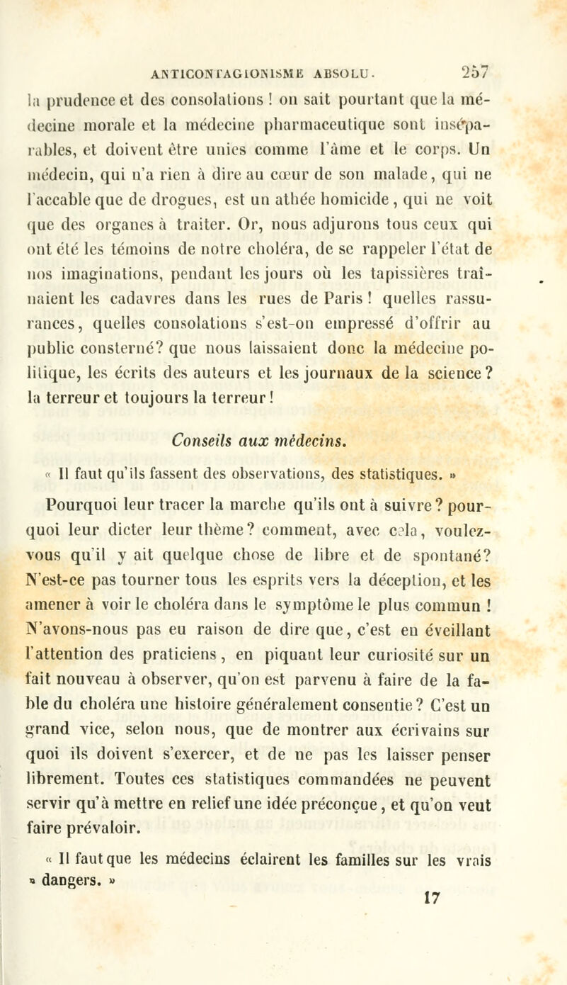 la prudence et des consolations ! on sait pourtant que la mé- decine morale et la médecine pharmaceutique sont insépa- rables, et doivent être unies comme l'âme et le corps. Un médecin, qui n'a rien à dire au cœur de son malade, qui ne l'accable que de drogues, est un athée homicide, qui ne voit que des organes à traiter. Or, nous adjurous tous ceux qui ont été les témoins de notre choléra, de se rappeler l'état de nos imaginations, pendant les jours où les tapissières traî- naient les cadavres dans les rues de Paris ! quelles rassu- rances, quelles consolations s'est-on empressé d'offrir au public consterné? que nous laissaient donc la médecine po- litique, les écrits des auteurs et les journaux de la science? la terreur et toujours la terreur ! Conseils aux médecins. « Il faut qu'ils fassent des observations, des statistiques. » Pourquoi leur tracer la marche qu'ils ont à suivre ? pour- quoi leur dicter leur thème ? comment, avec c?la, voulez- vous qu'il y ait quelque chose de libre et de spontané? N'est-ce pas tourner tous les esprits vers la déception, et les amener à voir le choléra dans le symptôme le plus commun ! N'avons-nous pas eu raison de dire que, c'est en éveillant l'attention des praticiens , en piquant leur curiosité sur un fait nouveau à observer, qu'on est parvenu à faire de la fa- ble du choléra une histoire généralement consentie ? C'est un grand vice, selon nous, que de montrer aux écrivains sur quoi ils doivent s'exercer, et de ne pas les laisser penser librement. Toutes ces statistiques commandées ne peuvent servir qu'à mettre en relief une idée préconçue, et qu'on veut faire prévaloir. « Il faut que les médecins éclairent les familles sur les vrais » dangers. » 17