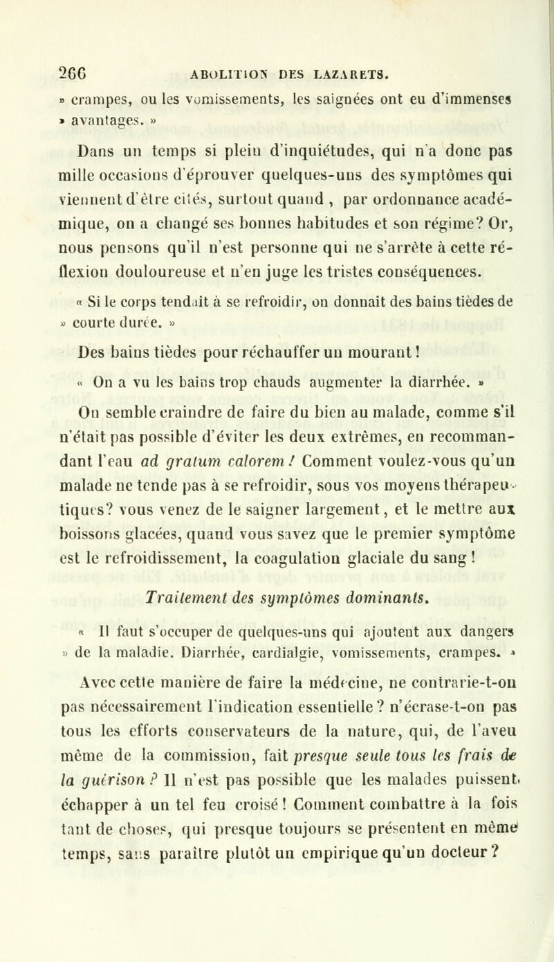 » crampes, ou les vomissements, les saignées ont eu d'immenses » avantages. » Dans un temps si plein d'inquiétudes, qui n'a donc pas mille occasions d'éprouver quelques-uns des symptômes qui viennent d'être cités, surtout quand , par ordonnance acadé- mique, on a changé ses bonnes habitudes et son régime? Or, nous pensons qu'il n'est personne qui ne s'arrête à cette ré- flexion douloureuse et n'en juge les tristes conséquences. « Si le corps tend-iit à se refroidir, on donnait des bains tièdes de » courte durée. » Des bains tièdes pour réchauffer un mourant ! « On a vu les bains trop chauds augmenter la diarrhée. » On semble craindre de faire du bien au malade, comme s'il n'était pas possible d'éviter les deux extrêmes, en recomman- dant l'eau ad gratum caloremf Comment voulez-vous qu'un malade ne tende pas à se refroidir, sous vos moyens théra peu- tiques? vous venez de le saigner largement, et le mettre aux boissons glacées, quand vous savez que le premier symptôme est le refroidissement, la coagulation glaciale du sang ! Traitement des symptômes dominants. « Il faut s'occuper de quelques-uns qui ajoutent aux dangers » de la maladie. Diarrhée, cardialgie, vomissements, crampes. » Avec cette manière de faire la médecine, ne contrarie-t-on pas nécessairement l'indication essentielle? n'écrase-t-on pas tous les efforts conservateurs de la nature, qui, de l'aveu même de la commission, fait presque seule tous les frais de la guirison ? Il n'est pas possible que les malades puissent. échapper à un tel feu croisé ! Comment combattre à la fois tant de choses, qui presque toujours se présentent en même temps, sans paraître plutôt un empirique qu'un docteur?