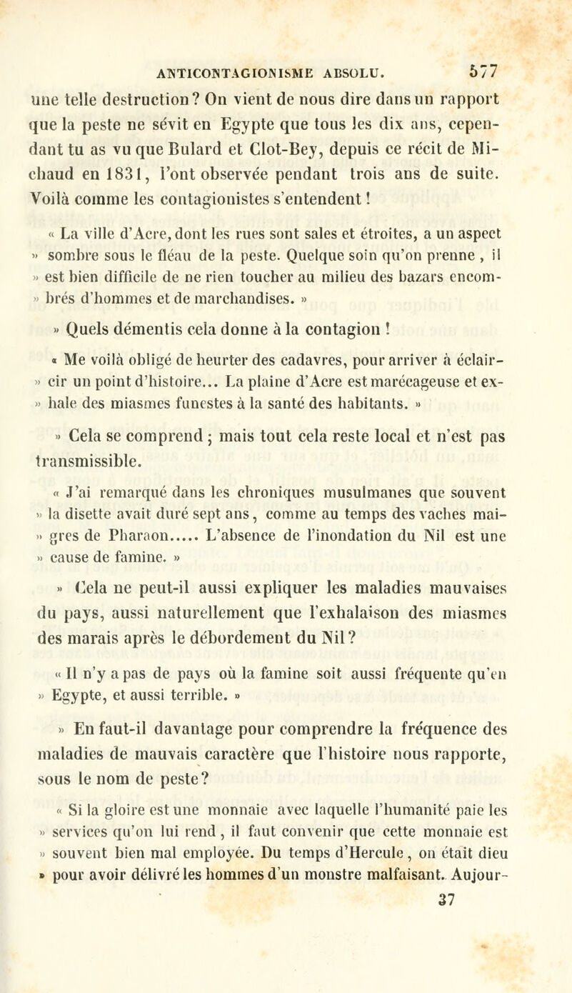 une telle destruction? On vient de nous dire dans un rapport que la peste ne sévit en Egypte que tous les dix ans, cepen- dant tu as vu que Bulard et Clot-Bey, depuis ce récit de Mi- chaud en 1831, l'ont observée pendant trois ans de suite. Voilà comme les contagionistes s'entendent ! « La ville d'Acre, dont les rues sont sales et étroites, a un aspect » sombre sous le fléau de la peste. Quelque soin qu'on prenne , il » est bien difficile de ne rien toucher au milieu des bazars encom- > brés d'bommes et de marchandises. » » Quels démentis cela donne à la contagion ! « Me voilà obligé de heurter des cadavres, pour arriver à éclair- » cir un point d'histoire... La plaine d'Acre est marécageuse etex- » haie des miasmes funestes à la santé des habitants. » » Cela se comprend ; mais tout cela reste local et n'est pas transmissible. « J'ai remarqué dans les chroniques musulmanes que souvent » la disette avait duré sept ans, comme au temps des vaches mai- » grès de Pharaon L'absence de l'inondation du Nil est une » cause de famine. » » Cela ne peut-il aussi expliquer les maladies mauvaises du pays, aussi naturellement que l'exhalaison des miasmes des marais après le débordement du Nil? « Il n'y a pas de pays où la famine soit aussi fréquente qu'en » Egypte, et aussi terrible. » » En faut-il davantage pour comprendre la fréquence des maladies de mauvais caractère que l'histoire nous rapporte, sous le nom de peste ? « Si la gloire est une monnaie avec laquelle l'humanité paie les » services qu'on lui rend, il faut convenir que cette monnaie est » souvent bien mal employée. Du temps d'Hercule, on était dieu » pour avoir délivré les hommes d'un monstre malfaisant. Aujour- 37