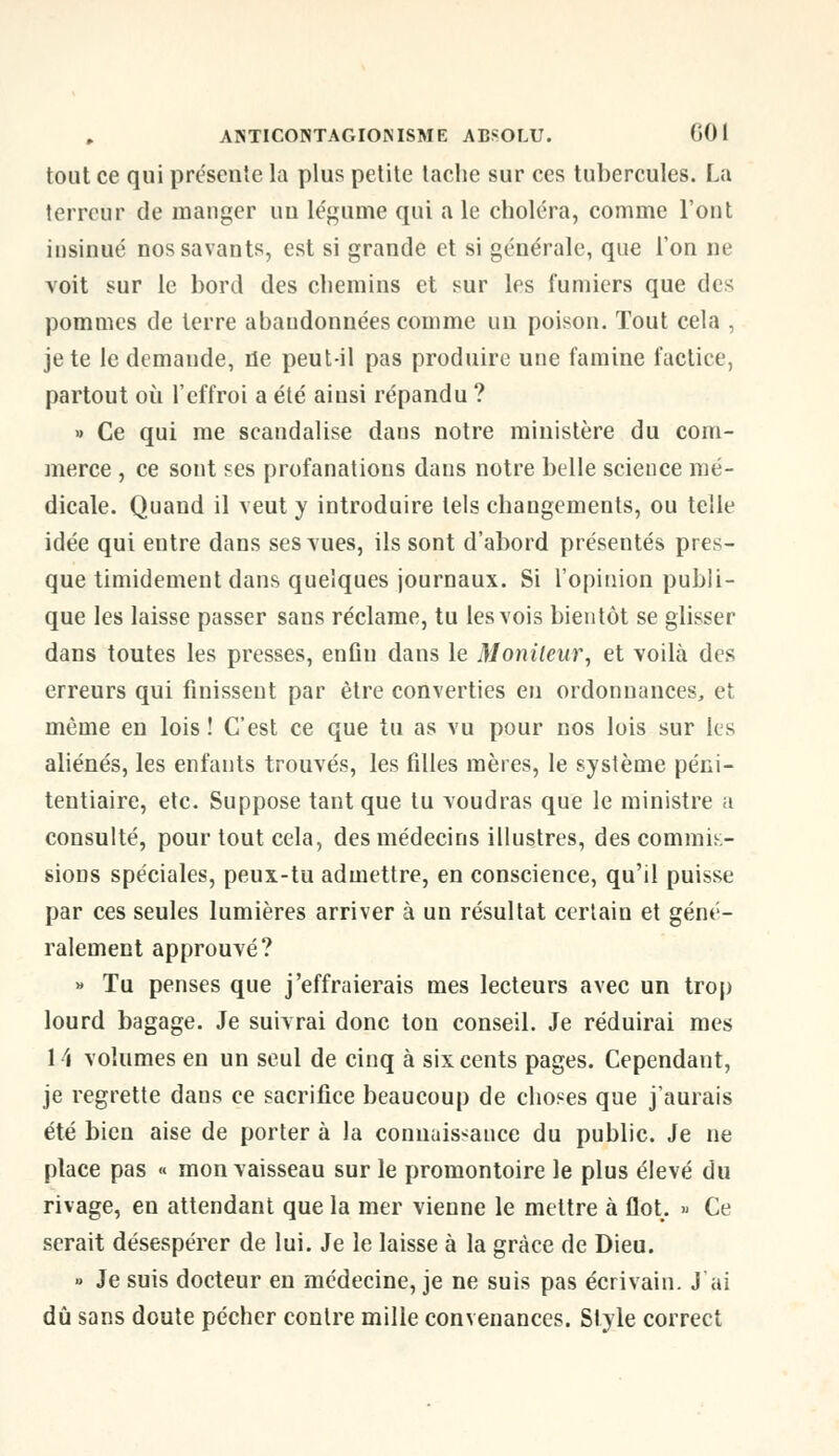 tout ce qui présente la plus petite tache sur ces tubercules. La terreur de manger uu légume qui a le choléra, comme l'ont insinué nos savants, est si grande et si générale, que l'on ne voit sur le bord des chemins et sur les fumiers que des pommes de terre abandonnées comme un poison. Tout cela , jeté le demande, tie peut-il pas produire une famine factice, partout où l'effroi a été aiusi répandu ? » Ce qui me scandalise dans notre ministère du com- merce , ce sont ses profanations dans notre belle science mé- dicale. Quand il veut y introduire tels changements, ou telle idée qui entre dans ses vues, ils sont d'abord présentés pres- que timidement dans quelques journaux. Si l'opinion publi- que les laisse passer sans réclame, tu les vois bientôt se glisser dans toutes les presses, enfin dans le Moniteur, et voilà des erreurs qui finissent par être converties en ordonnances, et même en lois! C'est ce que tu as vu pour nos lois sur les aliénés, les enfants trouvés, les filles mères, le système péni- tentiaire, etc. Suppose tant que tu voudras que le ministre a consulté, pour tout cela, des médecins illustres, des commis- sions spéciales, peux-tu admettre, en conscience, qu'il puisse par ces seules lumières arriver à un résultat certain et géné- ralement approuvé? » Tu penses que j'effraierais mes lecteurs avec un trop lourd bagage. Je suivrai donc ton conseil. Je réduirai mes 1.4 volumes en un seul de cinq à six cents pages. Cependant, je regrette dans ce sacrifice beaucoup de choses que j'aurais été bien aise de porter à la connaissance du public. Je ne place pas « mon vaisseau sur le promontoire le plus élevé du rivage, en attendant que la mer vienne le mettre à flot. » Ce serait désespérer de lui. Je le laisse à la grâce de Dieu. » Je suis docteur en médecine, je ne suis pas écrivain. J'ai dû sans doute pécher contre mille convenances. Style correct