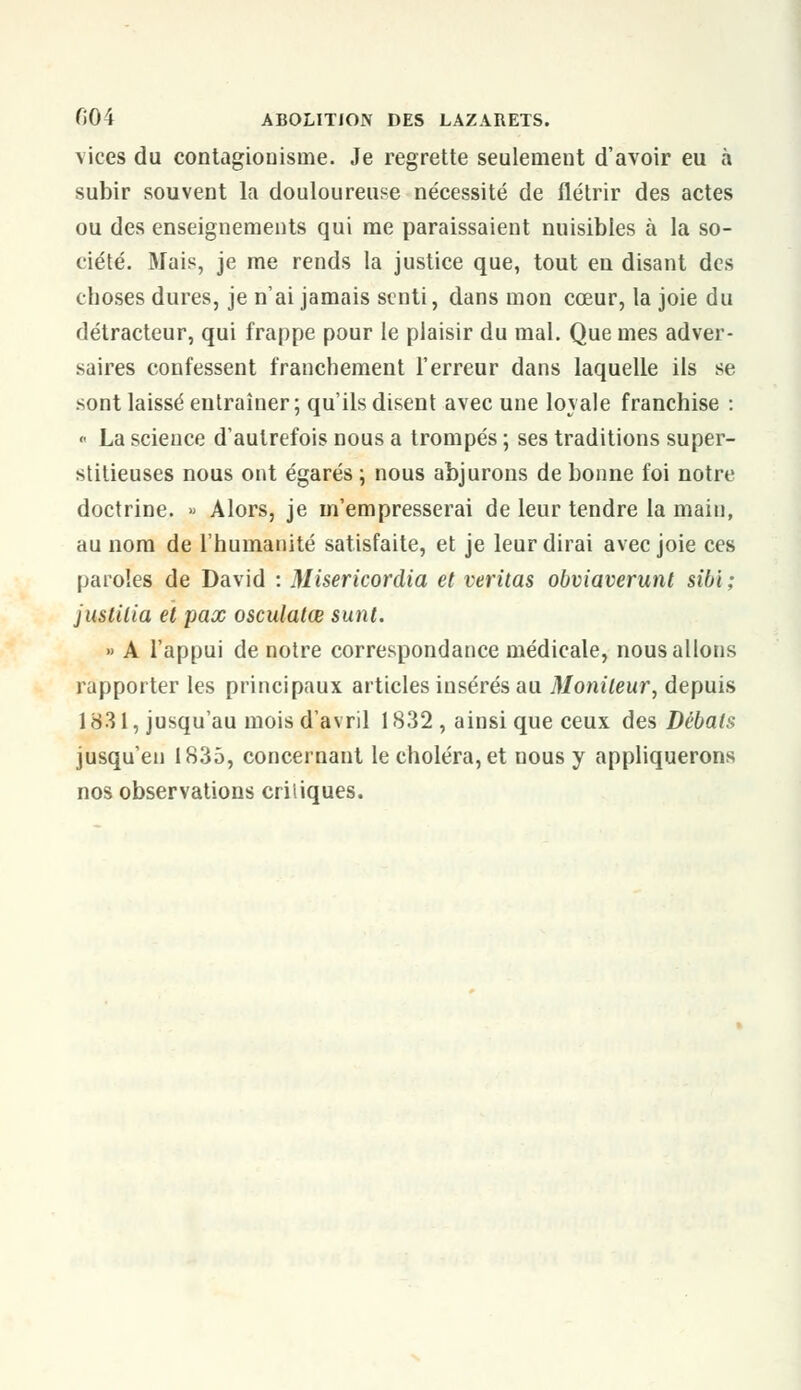 vices du contagionisme. Je regrette seulement d'avoir eu à subir souvent la douloureuse nécessité de flétrir des actes ou des enseignements qui me paraissaient nuisibles à la so- ciété. Mais, je me rends la justice que, tout en disant des choses dures, je n'ai jamais senti, dans mon cœur, la joie du détracteur, qui frappe pour le plaisir du mal. Que mes adver- saires confessent franchement l'erreur dans laquelle ils se sont laissé entraîner; qu'ils disent avec une loyale franchise : « La science d'autrefois nous a trompés ; ses traditions super- stitieuses nous ont égarés ; nous abjurons de bonne foi notre doctrine. » Alors, je m'empresserai de leur tendre la main, au nom de l'humanité satisfaite, et je leur dirai avec joie ces paroles de David : Misericordia et veritas obviaverunt sibi ; juslilia et pax osculatœ sunt. » A l'appui de notre correspondance médicale, nous allons rapporter les principaux articles insérés au Moniteur, depuis 1831, jusqu'au mois d'avril 1832 , ainsi que ceux des Débats jusqu'en 1835, concernant le choléra, et nous y appliquerons nos observations criiiques.