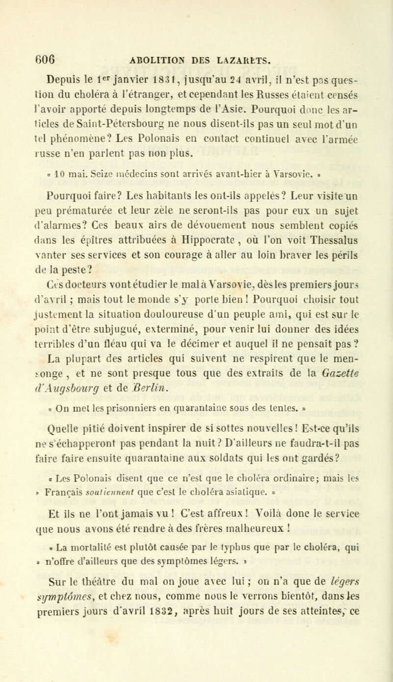 Depuis le 1er janvier 1831, jusqu'au 24 avril, il n'est pr.s ques- tion du choléra à l'étranger, et cependant les Russes étaient censés l'avoir apporté depuis longtemps de l'Asie. Pourquoi donc les ar- ticles de Saint-Pétersbourg ne nous disent-ils pas un seul mot d'un tel phénomène? Les Polonais en contact continuel avec l'armée russe n'eD parlent pas non plus. • 10 mai. Seize médecins sont arrivés avant-hier à Varsovie. » Pourquoi faire? Les habitants les ont-ils appelés? Leur visite un peu prématurée et leur zèle ne seront-ils pas pour eux un sujet d'alarmes? Ces beaux airs de dévouement nous semblent copiés dans les épîtres attribuées à Hippocrate , où l'on voit Thessalus vanter ses services et son courage à aller au loin braver les périls de la peste? Ct s docteurs vont étudier le mal à Varsovie, dès les premiers jour? d'avril ; mais tout le monde s'y porte bien ! Pourquoi choisir tout justement la situation douloureuse d'un peuple ami, qui est sur le point d'être subjugué, exterminé, pour venir lui donner des idées terribles d'un fléau qui va le décimer et auquel il ne pensait pas? La plupart des articles qui suivent ne respirent que le men- songe , et ne sont presque tous que des extraits de la Gazette d'Augsbourg et de Berlin. a On met les prisonniers en quarantaine sous des tentes. » Quelle pitié doivent inspirer de si sottes nouvelles! E>t-ce qu'ils ne s échapperont pas pendant la nuit? D'ailleurs ne faudra-t-il pas faire faire ensuite quarantaine aux soldats qui les ont gardés? « Les Polonais disent que ce n'est que le choléra ordinaire; mais les » Français soutiennent que c'est le choléra asiatique. » Et ils ne l'ont jamais vu ! C'est affreux ! Voilà donc le service que nous avons été rendre à des frères malheureux ! • La mortalité est plutôt causée par le typhus que par le choléra, qui » n'offre d'ailleurs que des symptômes légers. > Sur le théâtre du mal on joue avec lui ; on n'a que de légers symptômes, et chez nous, comme nous le verrons bientôt, dansies premiers jours d'avril 1832, après huit jours de ses atteintes; ce