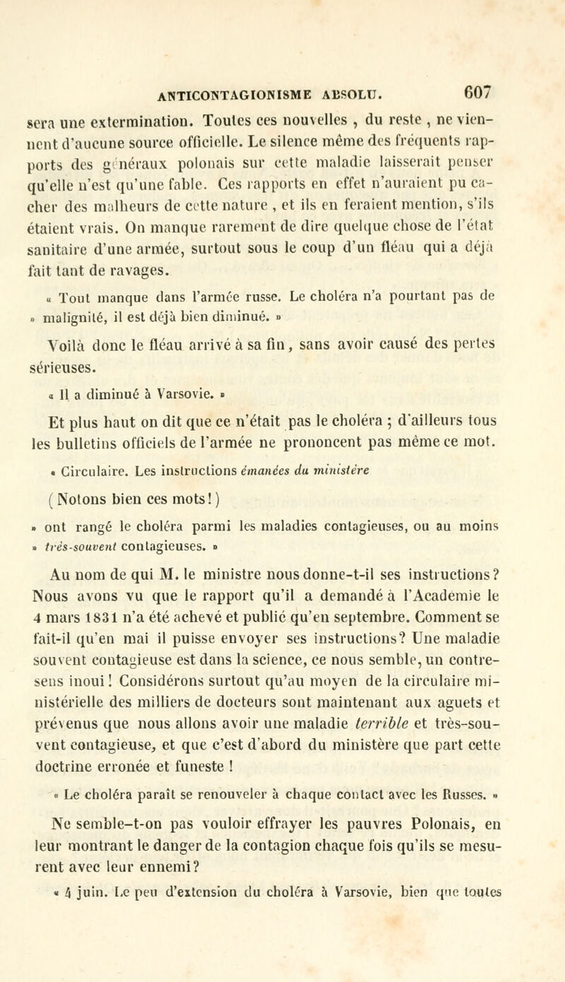 sera une extermination. Toutes ces nouvelles , du reste , ne vien- nent d'aucune source officielle. Le silence même des fréquents rap- ports des généraux polonais sur cette maladie laisserait penser qu'elle n'est qu'une fable. Ces rapports en effet n'auraient pu ca- cher des malheurs de cette nature , et ils en feraient mention, s'ils étaient vrais. On manque rarement de dire quelque chose de l'état sanitaire d'une armée, surtout sous le coup d'un fléau qui a déjà fait tant de ravages. « Tout manque clans l'armée russe. Le choléra n'a pourtant pas de » malignité, il est déjà bien diminué. » Voilà donc le fléau arrivé à sa fin, sans avoir causé des pertes sérieuses. « Il a diminué à Varsovie. » Et plus haut on dit que ce n'était pas le choléra ; d'ailleurs tous les bulletins officiels de l'armée ne prononcent pas même ce mot. • Circulaire. Les instructions émanées du ministère ( Notons bien ces mots! ) » ont rangé le choléra parmi les maladies contagieuses, ou au moins » très-souvent contagieuses. ■> Au nom de qui M. le ministre nousdonne-t-il ses instructions? Nous avons vu que le rapport qu'il a demandé à l'Académie le 4 mars 1831 n'a été achevé et publié qu'en septembre. Gomment se fait-il qu'en mai il puisse envoyer ses instructions? Une maladie souvent contagieuse est dans la science, ce nous semble, un contre- sens inoui ! Considérons surtout qu'au moyen de la circulaire mi- nistérielle des milliers de docteurs sont maintenant aux aguets et prévenus que nous allons avoir une maladie terrible et très-sou- vent contagieuse, et que c'est d'abord du ministère que part cette doctrine erronée et funeste ! « Le choléra paraît se renouveler à chaque contact avec les Russes. » Ne semble-t-on pas vouloir effrayer les pauvres Polonais, en leur montrant le danger de la contagion chaque fois qu'ils se mesu- rent avec leur ennemi? « 4 juin. Le peu d'extension du choléra à Varsovie, bien que toutes