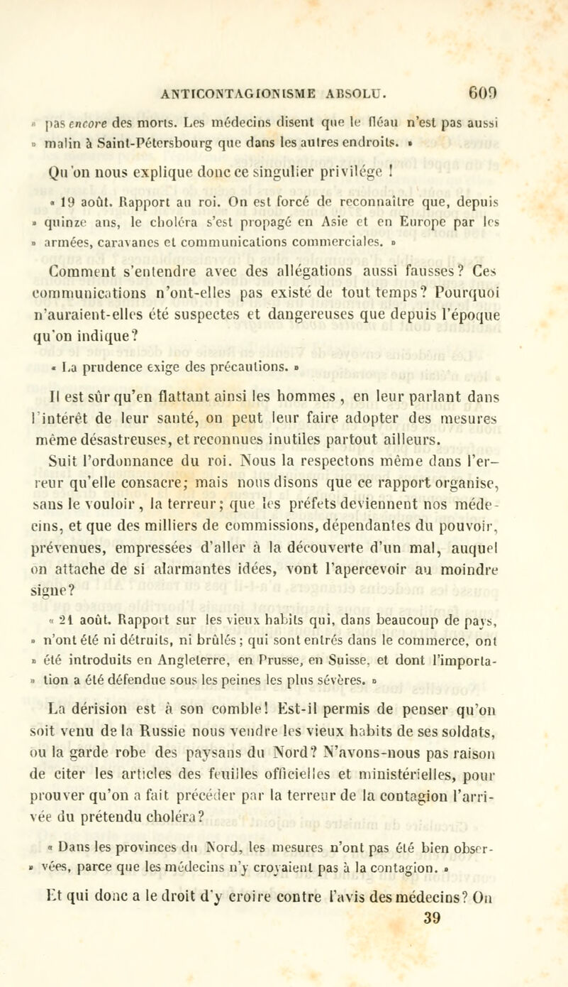 » pas encore des morts. Les médecins disent quo le fléau n'est pas aussi » malin à Saint-Pétersbourg que dans les autres endroits. • Qu'on nous explique donc ce singulier privilège ! • 19 août. Rapport au roi. On est forcé de reconnaître que, depuis » quinze ans, le choléra s'est propagé en Asie et en Europe par les » armées, caravanes et communications commerciales. ■> Comment s'entendre avec des allégations aussi fausses? Ces communications n'ont-elles pas existé de tout temps? Pourquoi n'auraient-elles été suspectes et dangereuses que depuis l'époque qu'on indique? « La prudence exige des précautions. » Il est sûr qu'en flattant ainsi les hommes , en leur parlant dans l'intérêt de leur santé, on peut leur faire adopter des mesures même désastreuses, et reconnues inutiles partout ailleurs. Suit l'ordonnance du roi. Nous la respectons même dans l'er- reur qu'elle consacre; mais nous disons que ce rapport organise, sans le vouloir, la terreur; que les préfets deviennent nos méde- cins, et que des milliers de commissions, dépendantes du pouvoir, prévenues, empressées d'aller à la découverte d'un mal, auquel on attache de si alarmantes idées, vont l'apercevoir au moindre signe? « 21 août. Rapport sur les vieux habits qui, dans beaucoup de pays, • n'ont été ni détruits, ni brûlés ; qui sont entrés dans le commerce, ont » été introduits en Angleterre, en Prusse, en Suisse, et dont l'importa- ■ tion a été défendue sous les peines les plus sévères, d La dérision est à son comble! Est-il permis de penser qu'on soit venu de la Russie nous vendre les vieux habits de ses soldats, ou la garde robe des paysans du Nord? N'avons-nous pas raison de citer les articles des feuilles officielles et ministérielles, pour prouver qu'on a fait précéder par la terreur de la contagion l'arri- vée du prétendu choléra ? « Dans les provinces du Kord, les mesures n'ont pas été bien obser- » vées, parce que les médecins n'y croyaient pas à la contagion. » Et qui donc a le droit d'y croire contre l'avis des médecins? On 39