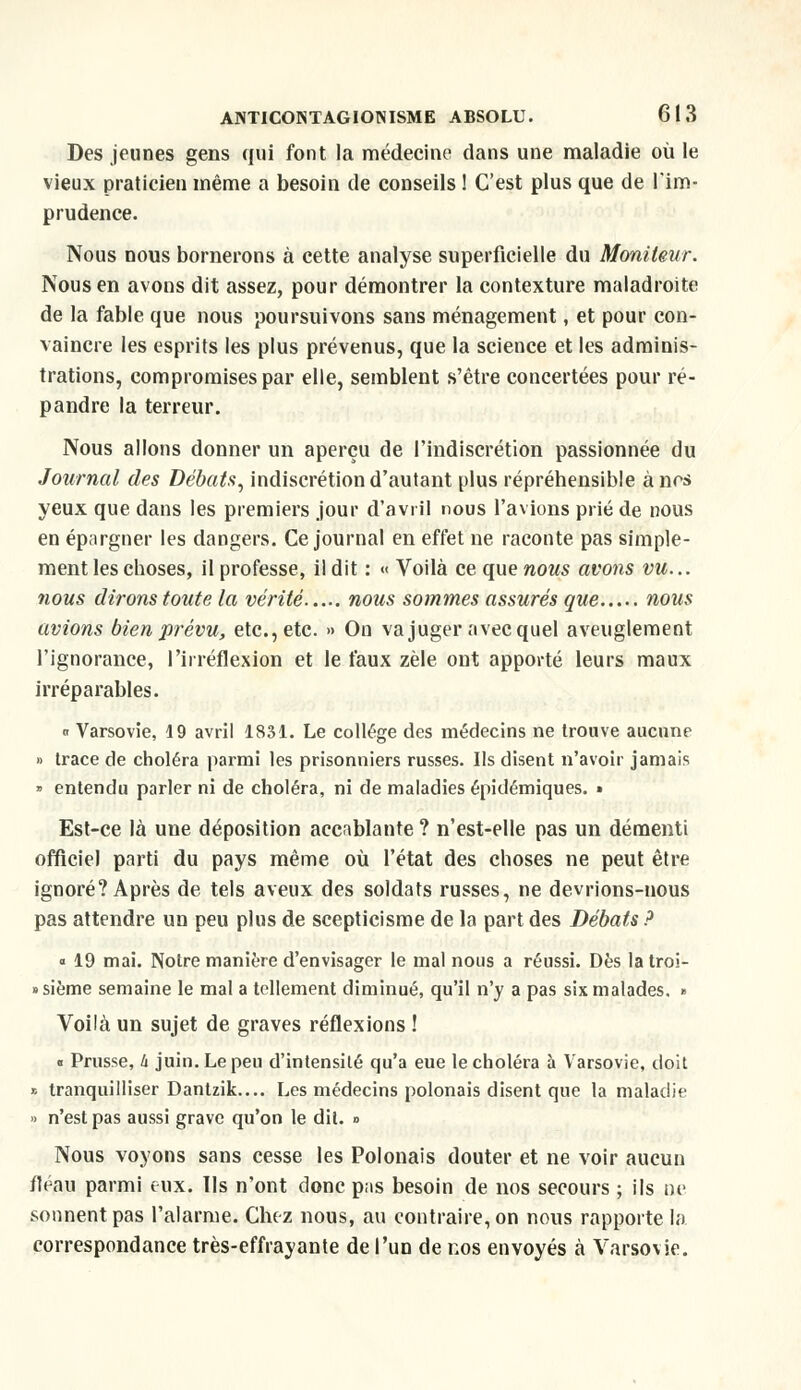 Des jeunes gens qui font la médecine dans une maladie où le vieux praticien même a besoin de conseils ! C'est plus que de l'im- prudence. Nous nous bornerons à cette analyse superficielle du Moniteur. Nous en avons dit assez, pour démontrer la contexture maladroite de la fable que nous poursuivons sans ménagement, et pour con- vaincre les esprits les plus prévenus, que la science et les adminis- trations, compromises par elle, semblent s'être concertées pour ré- pandre la terreur. Nous allons donner un aperçu de l'indiscrétion passionnée du Journal des Débats, indiscrétion d'autant plus répréhensible à nos yeux que dans les premiers jour d'avril nous l'avions prié de nous en épargner les dangers. Ce journal en effet ne raconte pas simple- ment les choses, il professe, il dit : « Voilà ce que nous avons vu... nous dirons toute la vérité nous sommes assurés que nous avions bien prévu, etc., etc. » On va juger avec quel aveuglement l'ignorance, l'irréflexion et le faux zèle ont apporté leurs maux irréparables. « Varsovie, 19 avril 1831. Le collège des médecins ne trouve aucune » trace de choléra parmi les prisonniers russes. Ils disent n'avoir jamais » entendu parler ni de choléra, ni de maladies épidémiques. » Est-ce là une déposition accablante ? n'est-elle pas un démenti officiel parti du pays même où l'état des choses ne peut être ignoré? Après de tels aveux des soldats russes, ne devrions-nous pas attendre un peu plus de scepticisme de la part des Débats ? a 19 mai. Notre manière d'envisager le mal nous a réussi. Dès latroi- «sième semaine le mal a tellement diminué, qu'il n'y a pas six malades. » Voilà un sujet de graves réflexions ! « Prusse, h juin. Le peu d'intensité qu'a eue le choléra à Varsovie, doit * tranquilliser Dantzik.... Les médecins polonais disent que la maladie » n'est pas aussi grave qu'on le dit. » Nous voyons sans cesse les Polonais douter et ne voir aucun fléau parmi eux. Ils n'ont donc pas besoin de nos secours ; ils ne sonnent pas l'alarme. Chez nous, au contraire, on nous rapporte la correspondance très-effrayante de l'un de nos envoyés à Varsovie.