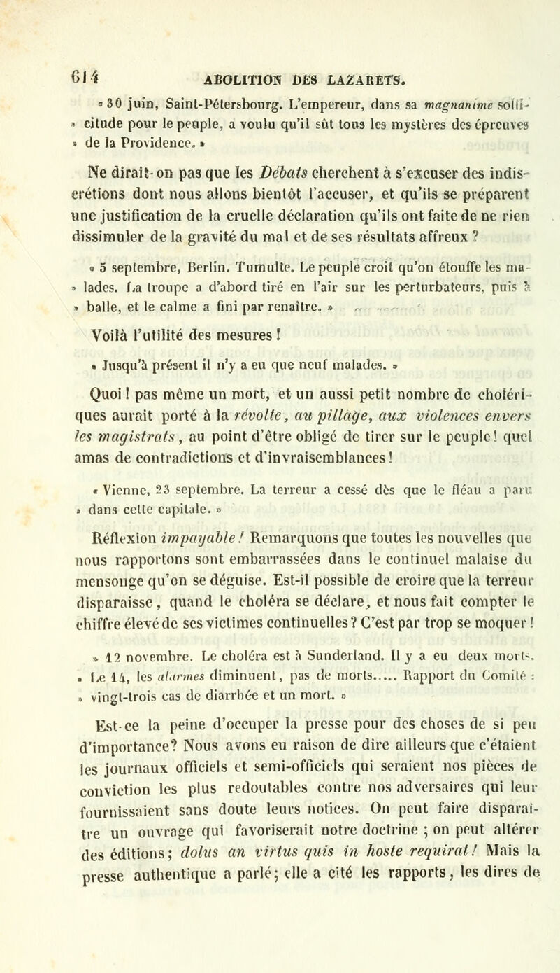 «30 juin, Saint-Pétersbourg. L'empereur, dans sa magnanime soïli- • ciltule pour le peuple, a voulu qu'il sût tous les mystères des épreuves • de la Providence. » Ne dirait- on pas que les Débats cherchent à s'excuser des indis- crétions dont nous allons bientôt l'accuser, et qu'ils se préparent une justification de la cruelle déclaration qu'ils ont faite de ne rien dissimuler de la gravité du mal et de ses résultats affreux ? ° 5 septembre, Berlin. Tumulte. Le peuple croit qu'on étouffe les ma » lades. La troupe a d'abord tiré en l'air sur les perturbateurs, puis à ■ balle, et le calme a fini par renaître. » Voilà l'utilité des mesures ! • Jusqu'à présent il n'y a eu que neuf malades. » Quoi ! pas même un mort, et un aussi petit nombre de choléri- ques aurait porté à la révolte, au pillage, aux violences envers les magistrats, au point d'être obligé de tirer sur le peuple! quel amas de contradictions et d'invraisemblances! « Vienne, 23 septembre. La terreur a cessé dès que le fléau a pair. > dans celte capitale. » Réflexion impayable! Remarquons que toutes les nouvelles que nous rapportons sont embarrassées dans le continuel malaise du mensonge qu'on se déguise. Est-il possible de croire que la terreur disparaisse , quand le choléra se déclare, et nous fait compter le chiffre élevé de ses victimes continuelles ? C'est par trop se moquer ! » 12 novembre. Le choléra est à Sunderland. Il y a eu deux morts. > Le 14, les àtàrmes diminuent, pas de morts Rapport du Comité : » vingt-trois cas de diarrhée et un mort. » Est-ce la peine d'occuper la presse pour des choses de si peu d'importance? Nous avons eu raison de dire ailleurs que c'étaient les journaux officiels et semi-officiels qui seraient nos pièces de conviction les plus redoutables contre nos adversaires qui leur fournissaient sans doute leurs notices. On peut faire disparaî- tre un ouvrage qui favoriserait notre doctrine ; on peut altérer des éditions ; dohis an virtus guis in hoste requirat ! Mais la presse authentique a parlé; elle a cité les rapports, les dires de