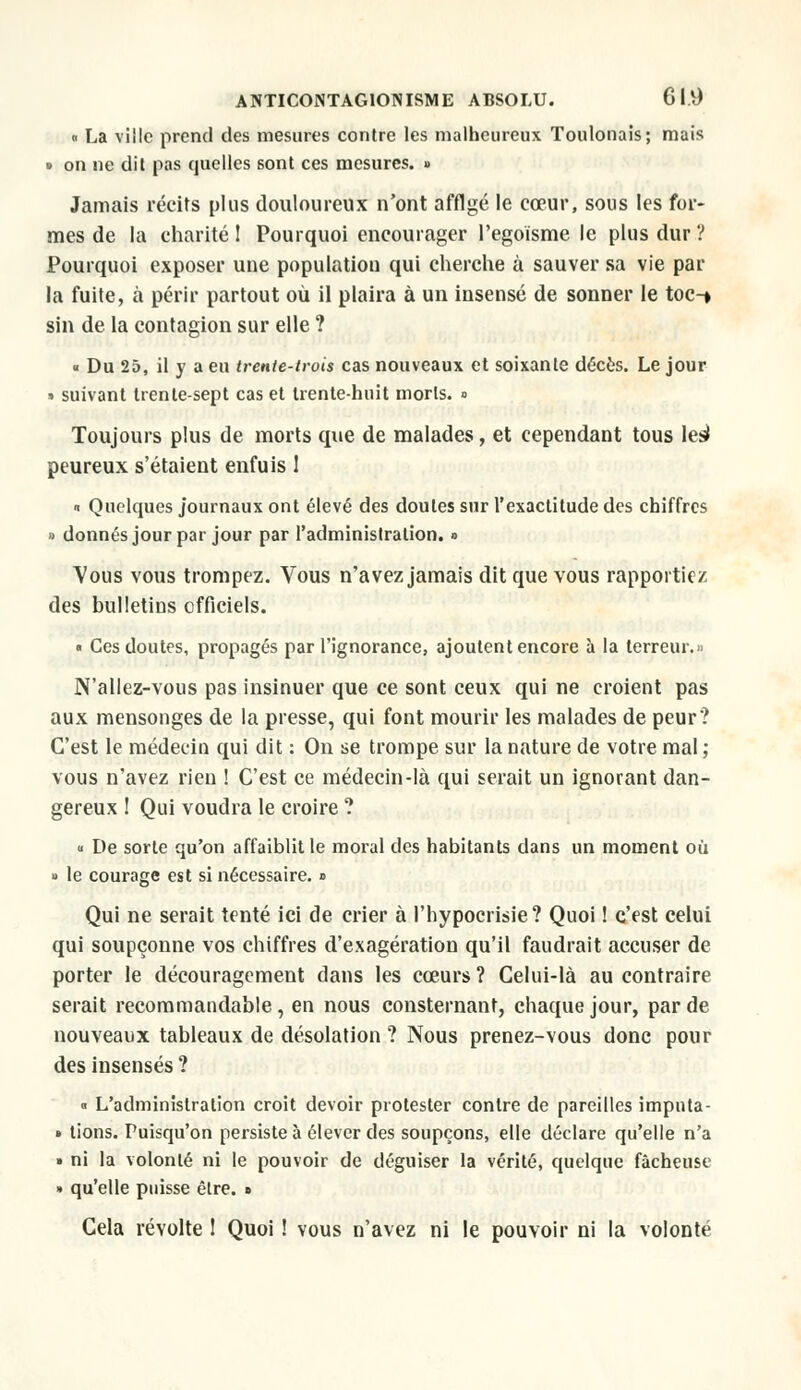 » La ville prend des mesures contre les malheureux Toulonais; mais » on ne dit pas quelles sont ces mesures. » Jamais récits plus douloureux n'ont afflgé le cœur, sous les for- mes de la charité I Pourquoi encourager Pegoïsme le plus dur ? Pourquoi exposer une population qui cherche à sauver sa vie par la fuite, à périr partout où il plaira à un insensé de sonner le toc-* sin de la contagion sur elle ? « Du 25, il y a eu trente-trois cas nouveaux et soixante décès. Le jour » suivant trente-sept cas et trente-huit morts. » Toujours plus de morts que de malades, et cependant tous les* peureux s'étaient enfuis 1 « Quelques journaux ont élevé des doutes sur l'exactitude des chiffres » donnés jour par jour par l'administration. » Vous vous trompez. Vous n'avez jamais dit que vous rapportiez des bulletins officiels. « Ces doutes, propagés par l'ignorance, ajoutent encore à la terreur.» N'allez-vous pas insinuer que ce sont ceux qui ne croient pas aux mensonges de la presse, qui font mourir les malades de peur? C'est le médecin qui dit : On se trompe sur la nature de votre mal ; vous n'avez rien ! C'est ce médecin-là qui serait un ignorant dan- gereux ! Qui voudra le croire ? « De sorte qu'on affaiblit le moral des habitants dans un moment où » le courage est si nécessaire. » Qui ne serait tenté ici de crier à l'hypocrisie? Quoi ! c'est celui qui soupçonne vos chiffres d'exagération qu'il faudrait accuser de porter le découragement dans les cœurs ? Celui-là au contraire serait recommandable, en nous consternant, chaque jour, par de nouveaux tableaux de désolation ? Nous prenez-vous donc pour des insensés ? « L'administration croit devoir protester contre de pareilles imputa- • lions. Puisqu'on persiste à élever des soupçons, elle déclare qu'elle n'a » ni la volonté ni le pouvoir de déguiser la vérité, quelque fâcheuse » qu'elle puisse être. » Cela révolte 1 Quoi ! vous n'avez ni le pouvoir ni la volonté