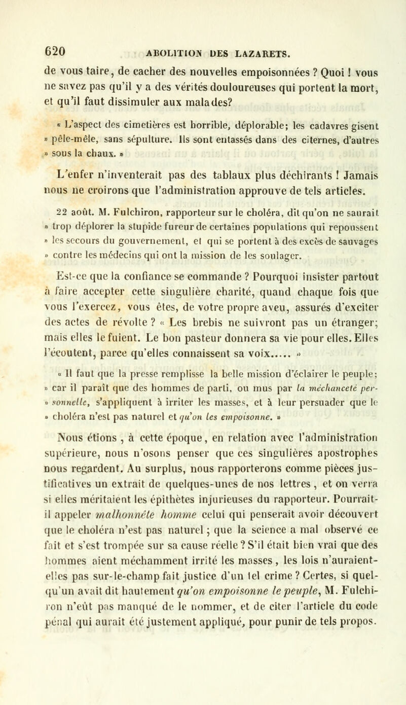 de vous taire, de cacher des nouvelles empoisonnées ? Quoi ! vous ne savez pas qu'il y a des vérités douloureuses qui portent la mort, et qu'il faut dissimuler aux malades? « L'aspect des cimetières est horrible, déplorable; les cadavres gisent » pêle-mêle, sans sépulture. Ils sont entassés dans des citernes, d'autres » sous la chaux. » L'enfer n'inventerait pas des tablaux plus déchirants ! Jamais nous ne croirons que l'administration approuve de tels articles. 22 août. M. Fulchiron, rapporteur sur le choléra, dit qu'on ne saurait » trop déplorer la stupide fureur de certaines populations qui repoussent ■> les secours du gouvernement, el qui se portent à des excès de sauvages » contre les médecins qui ont la mission de les soulager. Est-ce que la confiance se commande ? Pourquoi insister partout à faire accepter cette singulière charité, quand chaque fois que vous l'exercez, vous êtes, de votre propre aveu, assurés d'exciter des actes de révolte ? « Les brebis ne suivront pas un étranger; mais elles le fuient. Le bon pasteur donnera sa vie pour elles. Elles l'écoutent, parce qu'elles connaissent sa voix <> <■ Il faut que la presse remplisse la belle mission d'éclairer le peuple; » car il paraît que des hommes de parti, ou mus par la méchanceté per- » sonnellc, s'appliquent a irriter les masses, et à leur persuader que le » choléra n'est pas naturel et r/uon les empoisonne. » Nous étions , à cette époque, en relation avec l'administration supérieure, nous n'osons penser que ces singulières apostrophes nous regardent. Au surplus, nous rapporterons comme pièces jus- tificatives un extrait de quelques-unes de nos lettres , et on verra si elles méritaient les épithètes injurieuses du rapporteur. Pourrait- il appeler malhonnête homme celui qui penserait avoir découvert que le choléra n'est pas naturel ; que la science a mal observé ce fait et s'est trompée sur sa cause réelle ? S'il était bien vrai que des hommes aient méchamment irrité les masses, les lois n'auraient- elles pas sur-le-champ fait justice d'un lel crime ? Certes, si quel- qu'un avait dit hautement qu'on empoisonne le peuple, M. Fulchi- ron n'eût pas manqué de le nommer, et de citer l'article du code pénal qui aurait été justement appliqué, pour punir de tels propos.