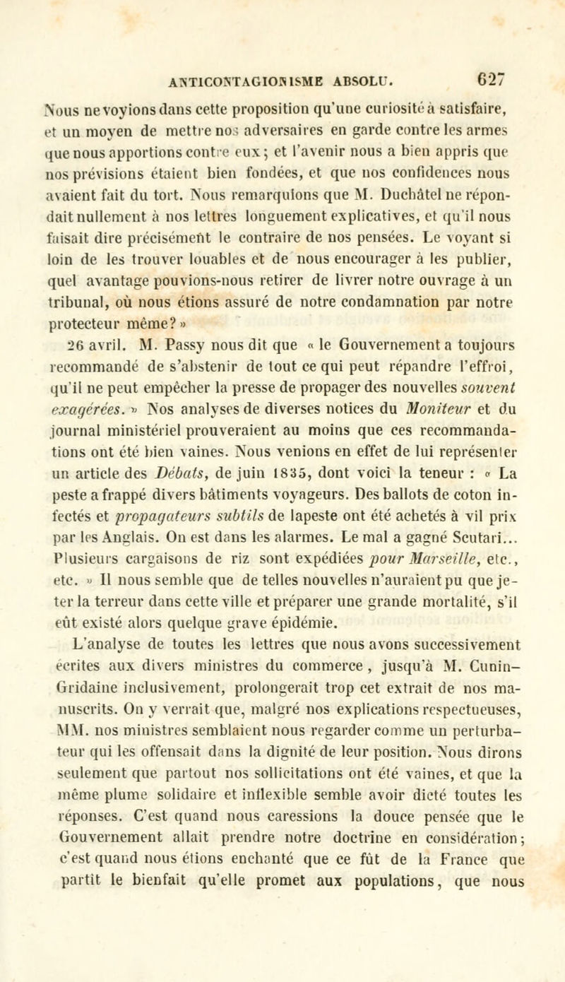 Nous nevoyions dans cette proposition qu'une curiosité a satisfaire, et un moyen de mettre no:, adversaires en garde contre les armes que nous apportions contre eux; et l'avenir nous a bien appris que nos prévisions étaient bien fondées, et que nos confidences nous avaient fait du tort. Nous remarquions que M. Duchâtel ne répon- dait nullement à nos lettres longuement explicatives, et qu'il nous faisait dire précisément le coutraire de nos pensées. Le voyant si loin de les trouver louables et de nous encourager à les publier, quel avantage pouvions-nous retirer de livrer notre ouvrage à un tribunal, où nous étions assuré de notre condamnation par notre protecteur même?» 26 avril. M. Passy nous dit que « le Gouvernement a toujours recommandé de s'abstenir de tout ce qui peut répandre l'effroi, qu'il ne peut empêcher la presse de propager des nouvelles souvent exagérées. » Nos analyses de diverses notices du Moniteur et du journal ministériel prouveraient au moins que ces recommanda- tions ont été bien vaines. Nous venions en effet de lui représenter un article des Débats, de juin 1835, dont voici la teneur : a La peste a frappé divers bâtiments voyageurs. Des ballots de coton in- fectés et propagateurs subtils de lapeste ont été achetés à vil prix par les Anglais. On est dans les alarmes. Le mal a gagné Scutari... Plusieurs cargaisons de riz sont expédiées pour Marseille, etc., etc. » Il nous semble que de telles nouvelles n'auraient pu que je- ter la terreur dans cette ville et préparer une grande mortalité, s'il eût existé alors quelque grave épidémie. L'analyse de toutes les lettres que nous avons successivement écrites aux divers ministres du commerce , jusqu'à M. Cunin- Gridaine inclusivement, prolongerait trop cet extrait de nos ma- nuscrits. On y verrait que, malgré nos explications respectueuses, MM. nos ministres semblaient nous regarder comme un perturba- teur qui les offensait dans la dignité de leur position. Nous dirons seulement que partout nos sollicitations ont été vaines, et que la même plume solidaire et inflexible semble avoir dicté toutes les réponses. C'est quand nous caressions la douce pensée que le Gouvernement allait prendre notre doctrine en considération; c'est quand nous étions enchanté que ce fût de la Fiance que partit le bienfait qu'elle promet aux populations, que nous