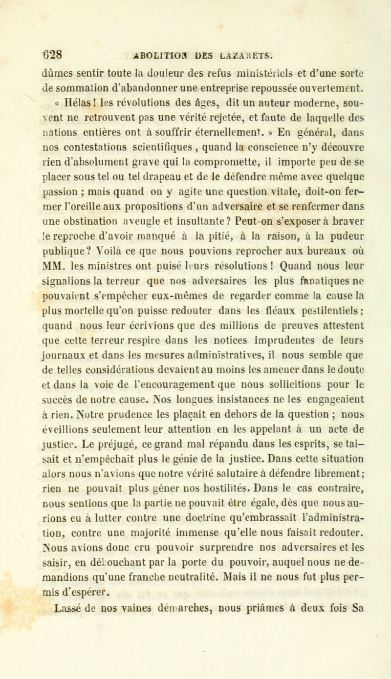 dûmes sentir toute la douleur des refus ministériels et d'une sorte de sommation d'abandonner une entreprise repoussée ouvertement. « Hélas! les révolutions des âges, dit un auteur moderne, sou- vent ne retrouvent pas une vérité rejetée, et faute de laquelle des nations entières ont à souffrir éternellement. » En général, dans nos contestations scientifiques , quand la conscience n'y découvre rien d'absolument grave qui la compromette, il importe peu de se placer sous tel ou tel drapeau et de le défendre même avec quelque passion ; mais quand on y agite une question vitale, doit-on fer- mer l'oreille aux propositions d'un adversaire et se renfermer dans une obstination aveugle et insultante ? Peut-on s'exposer à braver !e reprocbe d'avoir manqué à la pitié, à la raison, à la pudeur publique? Voilà ce que nous pouvions reprocher aux bureaux où MM. les ministres ont puisé leurs résolutions! Quand nous leur signalions la terreur que nos adversaires les plus fanatiques ne pouvaient s'empêcher eux-mêmes de regarder comme la cause la plus mortelle qu'on puisse redouter dans les fléaux pestilentiels; quand nous leur écrivions que des millions de preuves attestent que cette terreur respire dans les notices imprudentes de leurs journaux et dans les mesures administratives, il nous semble que de telles considérations devaient au moins les ameuer dans le doute et dans la voie de l'encouragement que nous sollicitions pour le succès de notre cause. Nos longues insistances ne les engageaient à rien. Notre prudence les plaçait en dehors de la question ; nous éveillions seulement leur attention en les appelant à un acte de justice. Le préjugé, ce grand mal répandu dans les esprits, se tai- rait et n'empêchait plus le génie de la justice. Dans cette situation alors nous n'avions que notre vérité salutaire à défendre librement; rien ne pouvait plus gêner nos hostilités. Dans le cas contraire, nous sentions que la partie ne pouvait être égale, dès que nous au- rions eu à lutter contre une doctrine qu'embrassait l'administra- tion, contre une majorité immense qu'elle nous faisait redouter. Nous avions donc cru pouvoir surprendre nos adversaires et les saisir, en délouchant par la porte du pouvoir, auquel nous ne de- mandions qu'une franche neutralité. Mais il ne nous fut plus per- mis d'espérer. Lassé de nos vaines dén arches, nous priâmes à deux fois Sa