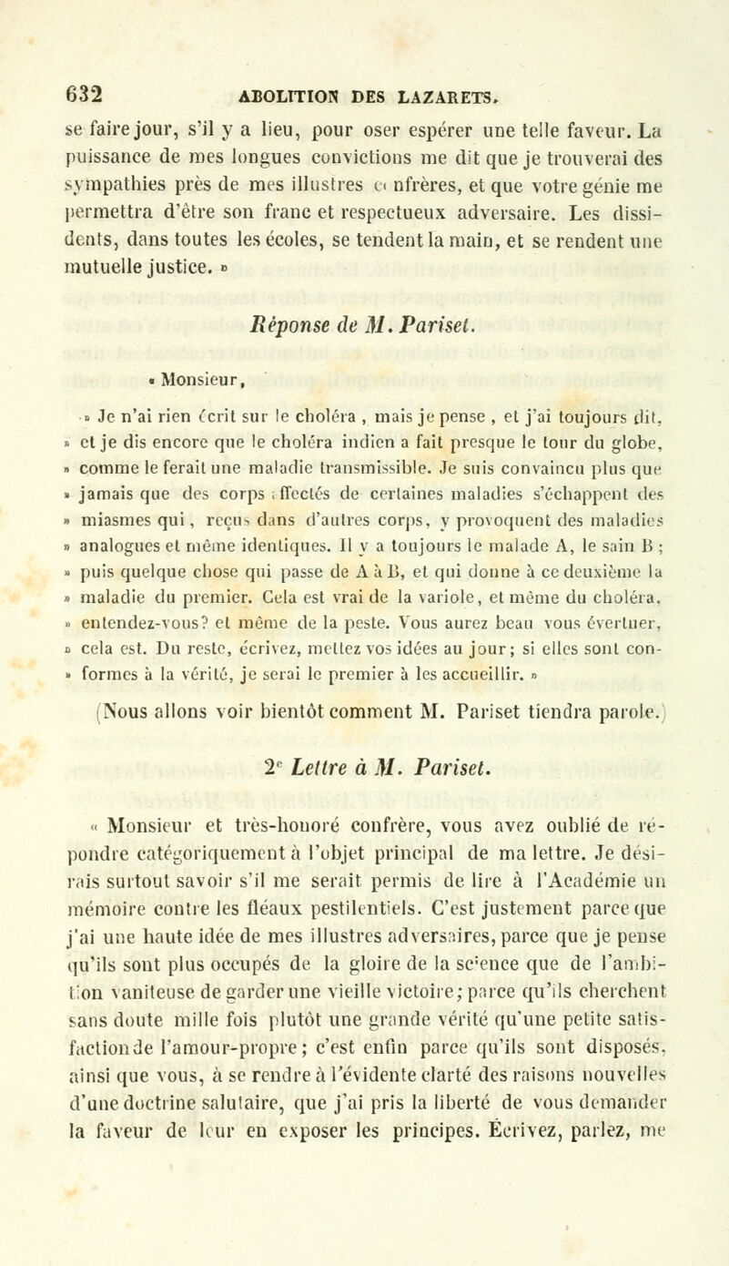 se faire jour, s'il y a lieu, pour oser espérer une telle faveur. La puissance de mes longues convictions me dit que je trouverai des sympathies près de mes illustres e« nfrères, et que votre génie me permettra d'être son franc et respectueux adversaire. Les dissi- dents, dans toutes les écoles, se tendent la main, et se rendent une mutuelle justice. » Réponse de M. Pariset. «Monsieur, ■i Je n'ai rien écrit sur le choléra , mais je pense , et j'ai toujours dit, » et je dis encore que le choléra indien a fait presque le tour du globe, » comme le ferait une maladie transmissible. Je suis convaincu plus que » jamais que des corps iffeclés de certaines maladies s'échappent des » miasmes qui, reçu> dans d'autres corps, y provoquent des maladies » analogues et même identiques. Il y a toujours le malade A, le sain B ; » puis quelque chose qui passe de A à 13, et qui donne à ce deuxième la » maladie du premier. Cela est vrai de la variole, et même du choléra. » entendez-vous? et même de la peste. Vous aurez beau vous évertuer, b cela est. Du reste, écrivez, mettez vos idées au jour; si elles sont con- » formes à la vérité, je serai le premier à les accueillir. » (Nous allons voir bientôt comment M. Pariset tiendra parole. 2e Lettre à M. Pariset. « Monsieur et très-houoré confrère, vous avez oublié de ré- pondre catégoriquement à l'objet principal de ma lettre. Je dési- rais surtout savoir s'il me serait permis de lire à l'Académie un mémoire contre les fléaux pestilentiels. C'est justement parce que j'ai une haute idée de mes illustres adversaires, parce que je pense qu'ils sont plus occupés de la gloire de la sc'ence que de l'ambi- tion vaniteuse de garder une vieille victoire; parce qu'ils cherchent sans doute mille fois plutôt une grande vérité qu'une petite satis- faction de l'amour-propre; c'est enfin parce qu'ils sont disposés, ainsi que vous, à se rendre à l'évidente clarté des raisons nouvelles d'une doctrine salutaire, que j'ai pris la liberté de vous demander la faveur de leur en exposer les principes. Écrivez, parlez, me