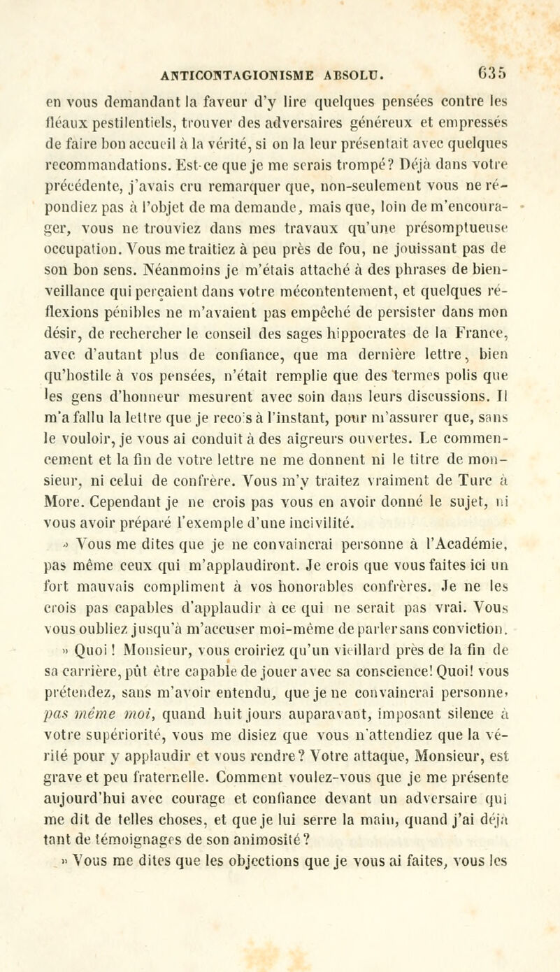 on vous demandant la faveur d'y lire quelques pensées contre les fléaux pestilentiels, trouver des adversaires généreux et empressés de faire bon accueil à la vérité, si on la leur présentait avec quelques recommandations. Est-ce que je me serais trompé? Déjà dans votre précédente, j'avais cru remarquer que, non-seulement vous ne ré- pondiez pas à l'objet de ma demande, mais que, loin de m'encoura- ger, vous ne trouviez dans mes travaux qu'une présomptueuse occupation. Vous me traitiez à peu près de fou, ne jouissant pas de son bon sens. Néanmoins je m'étais attaché à des phrases de bien- veillance qui perçaient dans votre mécontentement, et quelques ré- flexions pénibles ne m'avaient pas empêché de persister dans mon désir, de rechercher le conseil des sages hippocrates de la France, avec d'autant plus de confiance, que ma dernière lettre, bien qu'hostile à vos pensées, n'était remplie que des termes polis que les gens d'honneur mesurent avec soin dans leurs discussions. Il m'a fallu la lettre que je recosà l'instant, pour m'assurer que, sans le vouloir, je vous ai conduit à des aigreurs ouvertes. Le commen- cement et la fin de votre lettre ne me donnent ni le titre de mon- sieur, ni celui de confrère. Vous m'y traitez vraiment de Turc a More. Cependant je ne crois pas vous en avoir donné le sujet, ni vous avoir préparé l'exemple d'une incivilité. <> Vous me dites que je ne convaincrai personne à l'Académie, pas même ceux qui m'applaudiront. Je crois que vous faites ici un fort mauvais compliment à vos honorables confrères. Je ne les crois pas capables d'applaudir à ce qui ne serait pas vrai. Vous vous oubliez jusqu'à m'accu^er moi-même de parlersans conviction. » Quoi ! Monsieur, vous croiriez qu'un vieillard près de la fin de sa carrière, pût être capable de jouer avec sa conscience! Quoi! vous prétendez, sans m'avoir entendu, que je ne convaincrai personne» pas même moi, quand huit jours auparavant, imposant silence à votre supériorité, vous me disiez que vous n'attendiez que la vé- rité pour y applaudir et vous rendre? Votre attaque, Monsieur, est grave et peu fraternelle. Comment voulez-vous que je me présente aujourd'hui avec courage et confiance devant un adversaire qui me dit de telles choses, et que je lui serre la main, quand j'ai déjà tant de témoignages de son animosité? » Vous me dites que les objections que je vous ai faites, vous les