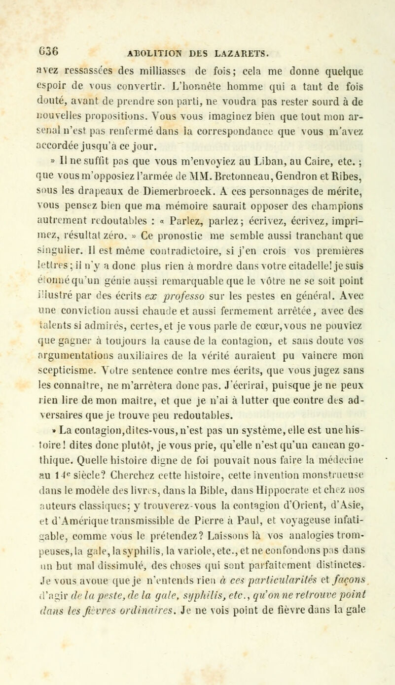 avez ressassées des milliasses de fois; cela me donne quelque espoir de vous convertir. L'hor.nète homme qui a tant de fois douté, avant de prendre son parti, ne voudra pas rester sourd à de nouvelles propositions. Vous vous imaginez bien que tout mon ar- senal n'est pas renfermé dans la correspondance que vous m'avez accordée jusqu'à ce jour. » Il ne suffit pas que vous m'envoyiez au Liban, au Caire, etc. ; que vous m'opposiez l'armée de MM.Bretonneau,Gendron etRibes, sous les drapeaux de Diemerbroeck. A ces personnages de mérite, vous pensez bien que ma mémoire saurait opposer des champions autrement redoutables : « Parlez, parlez; écrivez, écrivez, impri- mez, résultat zéro. » Ce pronostic me semble aussi tranchant que singulier. Il est même contradictoire, si j'en crois vos premières lettres ; ii n'y a donc plus rien à mordre dans votre citadelle! je suis étonné qu'un génie aussi remarquable que le vôtre ne se soit point illustré par des écrits ex professo sur les pestes en général. Avec une conviction aussi chaude et aussi fermement arrêtée, avec des talents si admirés, certes, et je vous parle de cœur, vous ne pouviez que gagner à toujours la cause de la contagion, et sans doute vos argumentations auxiliaires de la vérité auraient pu vaincre mon scepticisme. Votre sentence contre mes écrits, que vous jugez sans les connaître, ne m'arrêtera donc pas. J'écrirai, puisque je ne peux rien lire de mon maître, et que je n'ai à lutter que contre des ad- versaires que je trouve peu redoutables. » La contagion,dites-vous, n'est pas un système, elle est une his- toire ! dites donc plutôt, je vous prie, qu'elle n'est qu'un cancan go- thique. Quelle histoire digne de foi pouvait nous faire la médecine au 14e siècle? Cherchez cette histoire, cette invention monstrueuse dans le modèle des livres, dans la Bible, dans Hippocrate et chez nos auteurs classiques; y trouverez-vous la contagion d'Orient, d'Asie, et d'Amérique transmissible de Pierre à Paul, et voyageuse infati- gable, comme vous le prétendez? Laissons là vos analogies trom- peuses, la gale, la syphilis, la variole, etc., et ne confondons pas dans un but mal dissimulé, des choses qui sont parfaitement distinctes, .le vous avoue que je n'entends rien à ces particularités et façons d'agir de la peste, de la gale, syphilis, etc., qu'on ne retrouve point dans les fièvres ordinaires. Je ne vois point de fièvre dans la gale