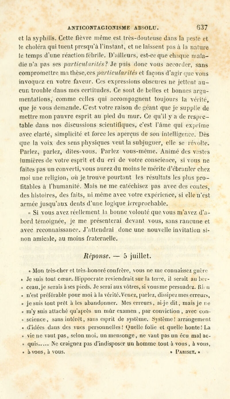 et la syphilis. Cette fièvre même est très-douteuse dans la peste et le choléra qui tuent presqu'à l'instant, et ne laissent pas à la nature le temps d'une réaction fébrile. D'ailleurs, est-ce que chaque mala- die n'a pas ses particularités? Je puis donc vous accorder, sans compromettre ma thèse,ces particularités et façons d'agir que vous invoquez en votre faveur. Ces expressions obscures ne jettent au- cun trouble dans mes certitudes. Ce sont de belles et bonnes argu- mentations, comme celles qui accompagnent toujours la vérité, que je vous demande. C'est votre raison de géant que je supplie de mettre mon pauvre esprit au pied du mur. Ce qu'il y a de respec- table dans nos discussions scientifiques, c'est l'âme qui exprime avec clarté, simplicité et force les aperçus de son intelligence. Dès que la voix des sens physiques veut la subjuguer, elle se révolte. Parlez, parlez, dites-vous. Parlez vous-même. Animé des vastes lumières de votre esprit et du cri de votre conscience, si vous ne faites pas un converti, vous aurez du moins le mérite d'ébranler chez moi une religion, où je trouve pourtant les résultats les plus pro- fitables à l'humanité. Mais ne me catéchisez pas avec des contes, des histoires, des faits, ni même avec votre expérience, si elle n'est armée jusqu'aux dents d'une logique irréprochable. » Si vous avez réellement la bonne volonté que vous m'avez d'a- bord témoignée, je me présenterai devant vous, sans rancune et avec reconnaissance. J'attendrai donc une nouvelle invitation si- non amicale, au moins fraternelle. Réponse. — 5 juillet. « Mon très-cher et très-honoré confrère, vous ne me connaissez guère • Je suis tout cœur. Hippocrale reviendrait sur la terre, il serait au ber- » ceau, je serais à ses pieds. Je serai aux vôtres, si vous me persuadez. Pu. n • n'est préférable pour moi à la vérité. Venez, parlez, dissipez mes erreur.»., » je suis tout prêt à les abandonner. Mes erreurs, ai-je dit, mais je ne » m'y suis attaché qu'après un mûr examen , par conviction , avec con. » science, sans intérêt, sans esprit de système. Système! arrangement • d'idées dans des vues personnelles! Quelle folie et quelle honte! La » vie ne vaut pas, selon moi, un mensonge, ne vaut pas un écu mal ac- » quis Ne craignez pas d'indisposer un homme tout à vous, à vous, • à vous, à vous. • Pariset. •