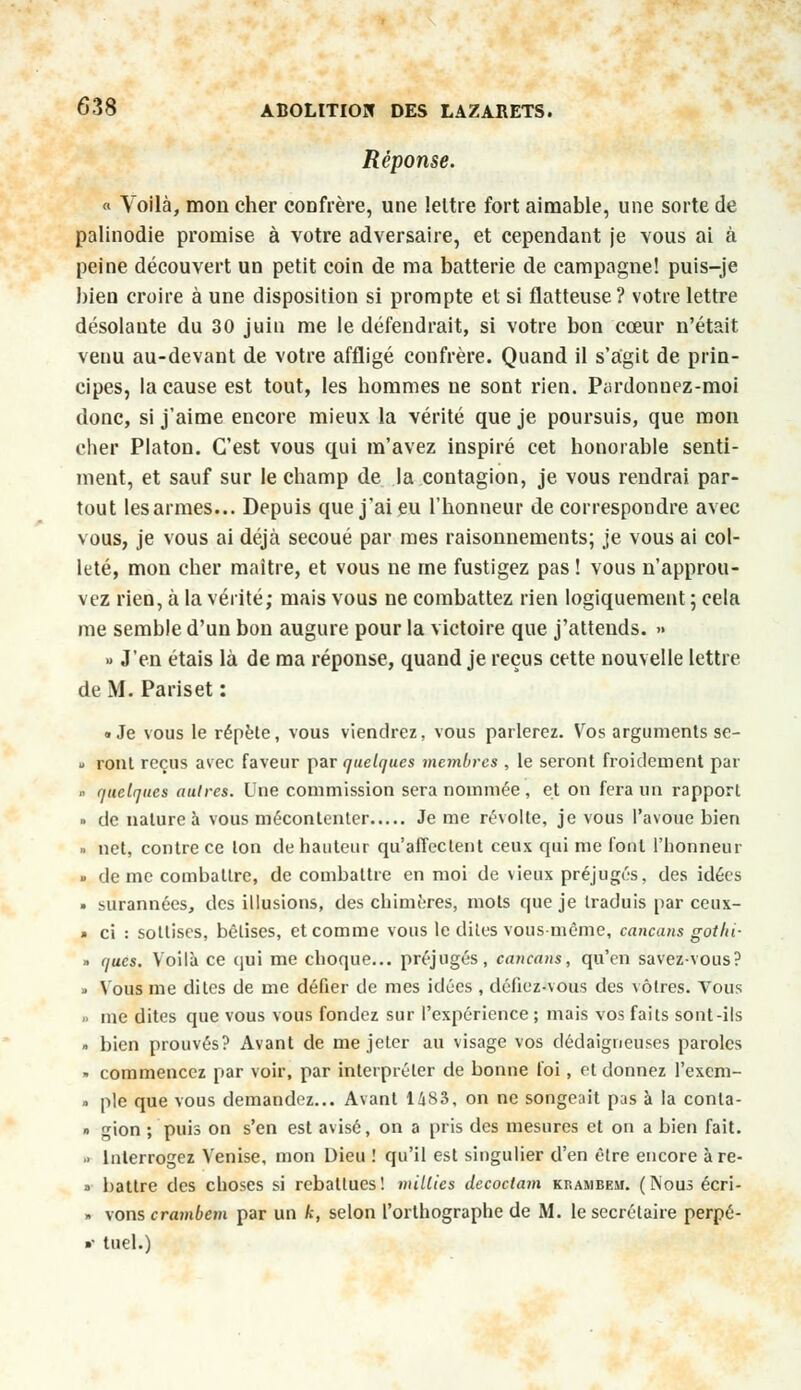 Réponse. « Voilà, mon cher confrère, une lettre fort aimable, une sorte de palinodie promise à votre adversaire, et cependant je vous ai à peine découvert un petit coin de ma batterie de campagne! puis-je bien croire à une disposition si prompte et si flatteuse? votre lettre désolante du 30 juin me le défendrait, si votre bon cœur n'était venu au-devant de votre affligé confrère. Quand il s'agit de prin- cipes, la cause est tout, les hommes ne sont rien. Pardonnez-moi donc, si j'aime encore mieux la vérité que je poursuis, que mon cher Platon. C'est vous qui m'avez inspiré cet honorable senti- ment, et sauf sur le champ de la contagion, je vous rendrai par- tout les armes... Depuis que j'ai eu l'honneur de correspondre avec vous, je vous ai déjà secoué par mes raisonnements; je vous ai col- leté, mon cher maître, et vous ne me fustigez pas ! vous n'approu- vez rien, à la vérité; mais vous ne combattez rien logiquement 5 cela me semble d'un bon augure pour la victoire que j'attends. » » J'en étais là de ma réponse, quand je reçus cette nouvelle lettre de M. Pariset : • Je vous le répète, vous viendrez, vous parlerez. Vos arguments se- u ront reçus avec faveur par quelques membres , le seront froidement par » quelques autres. L'ne commission sera nommée , et on fera un rapport « de nature à vous mécontenter Je me révolte, je vous l'avoue bien » net, contre ce Ion de hauteur qu'affectent ceux qui me font l'honneur • de me combattre, de combattre en moi de \ieux préjugés, des idées » surannées, des illusions, des chimères, mots que je traduis par ceux- » ci : sottises, bêtises, et comme vous le dites vous même, cancans gothi- » ques. Voilà ce qui me choque... préjugés, cancans, qu'en savez-vous? • Vous me dites de me défier de mes idées , défiez-vous des vôtres. Vous .. me dites que vous vous fondez sur l'expérience ; mais vos faits sont-ils » bien prouvés? Avant de me jeter au visage vos dédaigneuses paroles - commencez par voir, par interpréter de bonne foi, et donnez l'exem- » pie que vous demandez... Avant 1483, on ne songeait pas à la conta- » gion ; puis on s'en est avisé, on a pris des mesures et on a bien fait. > Interrogez Venise, mon Dieu ! qu'il est singulier d'en être encore àre- » battre des choses si rebattues! milites decoctam krambem. (Nous écri- >. vons crambem par un k, selon l'orthographe de M. le secrétaire perpé- •• tuel.)