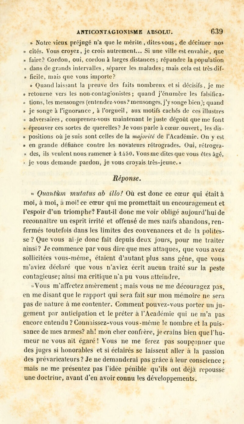 » Noire vieux préjugé n'a que le mérite, dites-vous, de décimer nos » cités. Vous croyez, je crois autrement... Si une ville est envahie, que » faire? Cordon, oui, cordon à larges distances; répandre la population » dans de grands intervalles, séparer les malades; mais cela est Lrès-dif- » ficile, mais que vous importe? » Quand laissant la preuve des faits nombreux et si décisifs, je me s retourne vers les non-contagionistes ; quand j'énumère les falsifica- » tions, les mensonges (entendez-vous .'mensonges, j'y songe bienj; quand » je songe à l'ignorance, à l'orgueil, aux motifs cachés de ces illustres » adversaires, comprenez-vous maintenant le juste dégoût que me font » éprouver ces sortes de querelles? Je vous parle à cœur ouvert, les dis- » positions où je suis sont celles de la majorité de l'Académie. On y est » en grande défiance contre les novateurs rétrogrades. Oui, rélrogra- » des, ils veulent nous ramener à l/i50. Vous me dites que vous êtes âgé, > je vous demande pardon, je vous croyais très-jeune. » Réponse. « Quantum mutatus ab Mo! Où est donc ce cœur qui était à moi, à moi, à moi! ce cœur qui me promettait un encouragement et l'espoir d'un triomphe? Faut-ii donc me voir obligé aujourd'hui de reconnaître un esprit irrité et offensé de mes naïfs abandons, ren- fermés toutefois dans les limites des convenances et de la polites- se ? Que vous ai-je donc fait depuis deux jours, pour me traiter ainsi ? Je commence par vous dire que mes attaques, que vous avez sollicitées vous-même, étaient d'autant plus sans gêne, que vous m'aviez déclaré que vous n'aviez écrit aucun traité sur la peste contagieuse; ainsi ma critique n'a pu vous atteindre. «Vous m'affectez amèrement ; mais vous ne me découragez pas, en me disant que le rapport qui sera fait sur mon mémoire ne sera pas de nature à me contenter. Comment pouvez-vous porter un ju- gement par anticipation et le prêter à l'Académie qui ne m'a pas encore entendu ? Connaissez-vous vous-même le nombre et la puis- sance de mes armes? ah! mon cher confrère, je crains bien que l'hu- meur ne vous ait égaré ! Vous ne me ferez pas soupçonner que des juges si honorables et si éclairés se laissent aller à la passion des prévaricateurs? Je ne demanderai pas grâce à leur conscience ; mais ne me présentez pas l'idée pénible qu'ils ont déjà repoussé une doctrine, avant d'en avoir connu les développements.