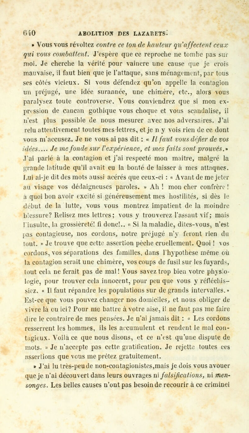 » Vous vous révoltez contre ce ton de hauteur qu'affectent ceux qui vous combattent. J'espère que ce reproche ne tombe pas sur moi. Je cherche la vérité pour vaincre une cause que je crois mauvaise, il faut bien que je l'attaque, sans ménagement, par tous ses côtés vicieux. Si vous défendez qu'on appelle la contagion un préjugé, une idée surannée, une chimère, etc., alors vous paralysez toute controverse. Vous conviendrez que si mon ex- pression de cancan gothique vous choque et vous scandalise, il n'est plus possible de nous mesurer avec nos adversaires. J'ai relu attentivement toutes meslettres, et je n y vois rien de ce dont vous m'accusez. Je ne vous ai pas dit : « Il faut vous défier de vos ùlées.... Je me fonde sur V expérience, et mes faits sont prouvés.* J'ai parlé à la contagion et j'ai respecté mon maître, malgré la grande latitude qu'il avait eu la bonté de laisser à mes attaques. Lui ai-je dit des mots aussi acérés que ceux-ci : « Avant de me jeter au visage vos dédaigneuses paroles. » Ah ! mon cher confrère ! a quoi bon avoir excité si généreusement mes hostilités, si dès le début de la lutte, vous vous montrez impatient de la moindre blessure? Relisez mes lettres; vous y trouverez l'assaut vif; mais l'insulte, la grossièreté! li donc!.. « Si la maladie, dites-vous, n'est }>as contagieuse, nos cordons, notre préjugé n'y feront rien du tout. » Je trouve que cette assertion pèche cruellement. Quoi ! vos cordons, vos séparations des familles, dans l'hypothèse même où la contagion serait une chimère, vos coups de fusil sur les fuyards, tout cela ne ferait pas de mal ! Vous savez trop bien votre physio- logie, pour trouver cela innocent, pour peu que vous y réfléchis- siez. « Il faut répandre les populations sur de grands intervalles.» Est-ce que vous pouvez changer nos domiciles,, et nous obliger de vivre là ou ici? Pour me battre à votre aise, il ne faut pas me faire dire le contraire de mes pensées. Je n'ai jamais dit : « Les cordons resserrent les hommes, ils les accumulent et rendent le mal con- tagieux. Voilà ce que nous disons, et ce n'est qu'une dispute de mots. » Je n'accepte pas cette gratification. Je rejette toutes ces assertions que vous me prêtez gratuitement. » J'ai lu très-peu de non-contagionistes,mais je dois vous avouer que je n'ai découvert dans leurs ouvrages ni falsifications, ni men- songes. Les belles causes n'ont pas besoin de recourir à ce criminel