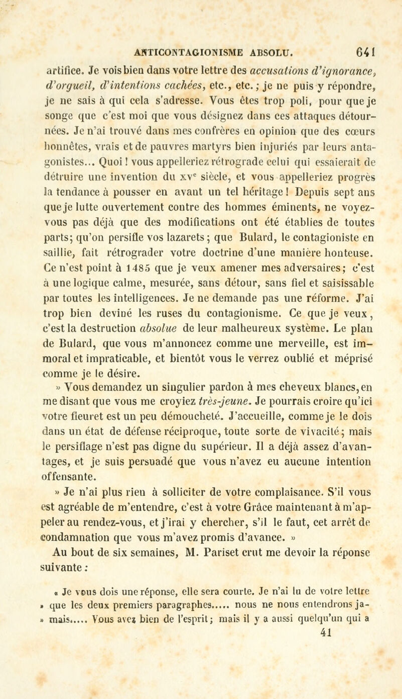 artifice. Je vois bien dans votre lettre des accusations d'ignorance, d'orgueil, d'intentions cachées, etc., etc. ; je ne puis y répondre, je ne sais à qui cela s'adresse. Vous êtes trop poli, pour que je songe que c'est moi que vous désignez dans ces attaques détour- nées. Je n'ai trouvé dans mes confrères en opinion que des cœurs honnêtes, vrais et de pauvres martyrs bien injuriés par leurs anta- gonistes... Quoi! vous appelleriez rétrograde celui qui essaierait de détruire une invention du xve siècle, et vous appelleriez progrès la tendance à pousser en avaut un tel héritage ! Depuis sept ans que je lutte ouvertement contre des hommes éminents, ne voyez- vous pas déjà que des modifications ont été établies de toutes parts; qu'on persifle vos lazarets ; que Bulard, le contagioniste en saillie, fait rétrograder votre doctrine d'une manière honteuse. Ce n'est point à 1485 que je veux amener mes adversaires; c'est à une logique calme, mesurée, sans détour, sans fiel et saisissable par toutes les intelligences. Je ne demande pas une réforme. J'ai trop bien deviné les ruses du contagionisme. Ce que je veux, c'est la destruction absolue de leur malheureux système. Le plan de Bulard, que vous m'annoncez comme une merveille, est im- moral et impraticable, et bientôt vous le verrez oublié et méprisé comme je le désire. » Vous demandez un singulier pardon à mes cheveux blancs, en me disant que vous me croyiez très-jeune. Je pourrais croire qu'ici votre fleuret est un peu démoucheté. J'accueille, comme je le dois dans un état de défeuse réciproque, toute sorte de vivacité; mais le persiflage n'est pas digne du supérieur. Il a déjà assez d'avan- tages, et je suis persuadé que vous n'avez eu aucune intention offensante. » Je n'ai plus rien à solliciter de votre complaisance. S'il vous est agréable de m'entendre, c'est à votre Grâce maintenant à m'ap- pelerau rendez-vous, et j'irai y chercher, s'il le faut, cet arrêt de condamnation que vous m'avez promis d'avance. » Au bout de six semaines, M. Pariset crut me devoir la réponse suivante ; « Je vous dois une réponse, elle sera courte. Je n'ai lu de votre lettre » que les deux premiers paragraphes nous ne nous entendronsja- » mais..... Vous ave* bien de l'esprit; mais il y a aussi quelqu'un qui a 41