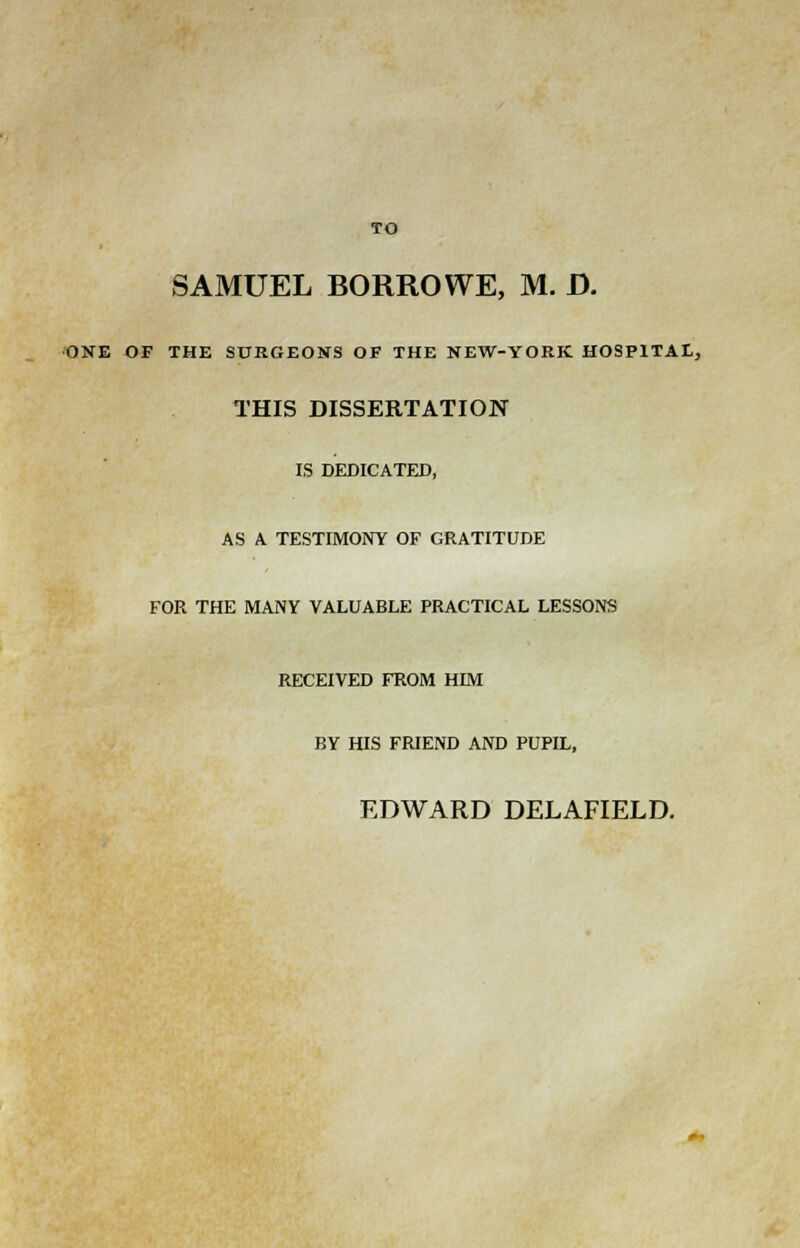 TO SAMUEL BORROWE, M. D. ONE OF THE SURGEONS OF THE NEW-YORK HOSPITAL, THIS DISSERTATION IS DEDICATED, AS A TESTIMONY OF GRATITUDE FOR THE MANY VALUABLE PRACTICAL LESSONS RECEIVED FROM HIM BY HIS FRIEND AND PUPIL, EDWARD DELAFIELD.