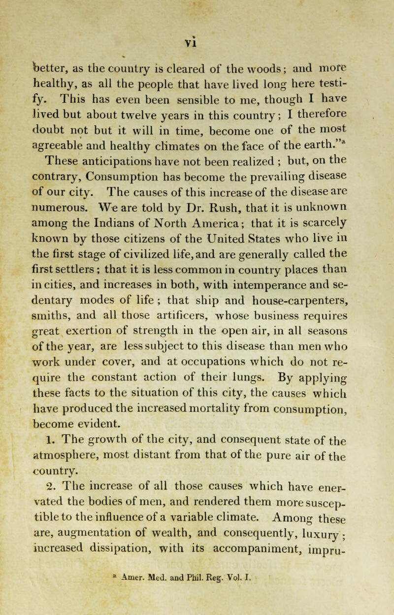 better, as the country is cleared of the woods; and more healthy, as all the people that have lived long here testi- fy. This has even been sensible to me, though I have lived but about twelve years in this country; I therefore doubt not but it will in time, become one of the most agreeable and healthy climates on the face of the earth.* These anticipations have not been realized ; but, on the contrary, Consumption has become the prevailing disease of our city. The causes of this increase of the disease are numerous. W~e are told by Dr. Rush, that it is unknown among the Indians of North America; that it is scarcely known by those citizens of the United States who live in the first stage of civilized life, and are generally called the first settlers; that it is less common in country places than in cities, and increases in both, with intemperance and se- dentary modes of life ; that ship and house-carpenters, smiths, and all those artificers, whose business requires great exertion of strength in the open air, in all seasons of the year, are less subject to this disease than men who work under cover, and at occupations which do not re- quire the constant action of their lungs. By applying these facts to the situation of this city, the causes which have produced the increased mortality from consumption, become evident. 1. The growth of the city, and consequent state of the atmosphere, most distant from that of the pure air of the country. 2. The increase of all those causes which have ener- vated the bodies of men, and rendered them more suscep- tible to the influence of a variable climate. Among these are, augmentation of wealth, and consequently, luxury ■ increased dissipation, with its accompaniment, impru- a Amer. Med. and Phil. Reg. Vol. I.